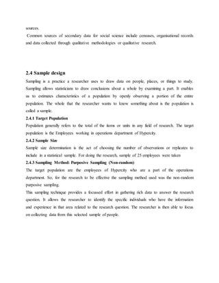 sources.
Common sources of secondary data for social science include censuses, organisational records
and data collected through qualitative methodologies or qualitative research.
2.4 Sample design
Sampling is a practice a researcher uses to draw data on people, places, or things to study.
Sampling allows statisticians to draw conclusions about a whole by examining a part. It enables
us to estimates characteristics of a population by openly observing a portion of the entire
population. The whole that the researcher wants to know something about is the population is
called a sample.
2.4.1 Target Population
Population generally refers to the total of the items or units in any field of research. The target
population is the Employees working in operations department of Hypercity.
2.4.2 Sample Size
Sample size determination is the act of choosing the number of observations or replicates to
include in a statistical sample. For doing the research, sample of 25 employees were taken
2.4.3 Sampling Method: Purposive Sampling (Non-random)
The target population are the employees of Hypercity who are a part of the operations
department. So, for the research to be effective the sampling method used was the non-random
purposive sampling.
This sampling technique provides a focussed effort in gathering rich data to answer the research
question. It allows the researcher to identify the specific individuals who have the information
and experience in that area related to the research question. The researcher is then able to focus
on collecting data from this selected sample of people.
 