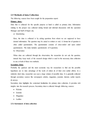 2.5 Methods of data Collection
The following sources have been sought for the preparation report:
Primary data:-
Data that is collected for the specific purpose at hand is called as primary data. Information
relating to the project was collected during formal and informal discussions with the operation
Manager and Staff of Hyper city.
a) Questioning
Here, the data is collected is by asking questions from whom we are supposed to have
desired information. The question may be asked in written or oral. A format list of question is
often called questionnaire. The questionnaire consists of close-ended and open ended
questionnaire. The study includes questionnaire of 6 questions.
b) Observation
When data are collected through the observation, the researcher do not ask the question,
instead they keep track of the research design which is used in the necessary data collection
in one or both of these two methods.
Secondary Data:
Probably the quickest and the most economic way for researchers to find out the possible
hypothesis are to take advantage of the work of others & of their own earlier efforts. In a
relatively short time, researcher can scan a large volume of possible data. It is generally collected
through secondary sources like newspapers articles, magazines, journals, internet, earlier reports
& surveys.
Secondary data highlights the contextual familiarities for primary data collection. It provides rich
insights into the research process. Secondary data is collected through following sources:
 Website
 Journals
 Magazines
 Leaflets
2.5.1 Instrument of data collection
 