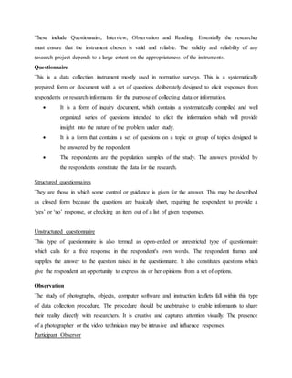 These include Questionnaire, Interview, Observation and Reading. Essentially the researcher
must ensure that the instrument chosen is valid and reliable. The validity and reliability of any
research project depends to a large extent on the appropriateness of the instruments.
Questionnaire
This is a data collection instrument mostly used in normative surveys. This is a systematically
prepared form or document with a set of questions deliberately designed to elicit responses from
respondents or research informants for the purpose of collecting data or information.
 It is a form of inquiry document, which contains a systematically compiled and well
organized series of questions intended to elicit the information which will provide
insight into the nature of the problem under study.
 It is a form that contains a set of questions on a topic or group of topics designed to
be answered by the respondent.
 The respondents are the population samples of the study. The answers provided by
the respondents constitute the data for the research.
Structured questionnaires
They are those in which some control or guidance is given for the answer. This may be described
as closed form because the questions are basically short, requiring the respondent to provide a
‘yes’ or ‘no’ response, or checking an item out of a list of given responses.
Unstructured questionnaire
This type of questionnaire is also termed as open-ended or unrestricted type of questionnaire
which calls for a free response in the respondent's own words. The respondent frames and
supplies the answer to the question raised in the questionnaire. It also constitutes questions which
give the respondent an opportunity to express his or her opinions from a set of options.
Observation
The study of photographs, objects, computer software and instruction leaflets fall within this type
of data collection procedure. The procedure should be unobtrusive to enable informants to share
their reality directly with researchers. It is creative and captures attention visually. The presence
of a photographer or the video technician may be intrusive and influence responses.
Participant Observer
 