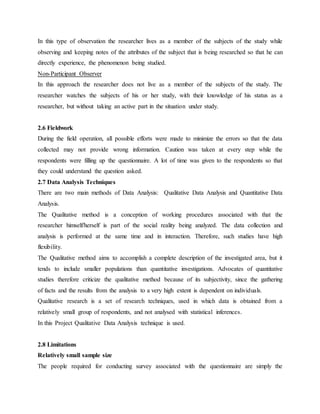 In this type of observation the researcher lives as a member of the subjects of the study while
observing and keeping notes of the attributes of the subject that is being researched so that he can
directly experience, the phenomenon being studied.
Non-Participant Observer
In this approach the researcher does not live as a member of the subjects of the study. The
researcher watches the subjects of his or her study, with their knowledge of his status as a
researcher, but without taking an active part in the situation under study.
2.6 Fieldwork
During the field operation, all possible efforts were made to minimize the errors so that the data
collected may not provide wrong information. Caution was taken at every step while the
respondents were filling up the questionnaire. A lot of time was given to the respondents so that
they could understand the question asked.
2.7 Data Analysis Techniques
There are two main methods of Data Analysis: Qualitative Data Analysis and Quantitative Data
Analysis.
The Qualitative method is a conception of working procedures associated with that the
researcher himself/herself is part of the social reality being analyzed. The data collection and
analysis is performed at the same time and in interaction. Therefore, such studies have high
flexibility.
The Qualitative method aims to accomplish a complete description of the investigated area, but it
tends to include smaller populations than quantitative investigations. Advocates of quantitative
studies therefore criticize the qualitative method because of its subjectivity, since the gathering
of facts and the results from the analysis to a very high extent is dependent on individuals.
Qualitative research is a set of research techniques, used in which data is obtained from a
relatively small group of respondents, and not analysed with statistical inferences.
In this Project Qualitative Data Analysis technique is used.
2.8 Limitations
Relatively small sample size
The people required for conducting survey associated with the questionnaire are simply the
 