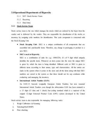 3.1Operational Departments of Hypercity
3.1.1 SST –Stock Service Team
3.1.2 Receiving
3.1.3 Data Entry
3.1.1 Stock Service Team
Stock service team is the one which manages the stocks which are ordered by the buyer from the
vendor and is delivered by the vendor. They are responsible for classification of the stocks or
inventory by assigning code numbers for identification. This code assignment is concerned with
the Stock Keeping Unit.
 Stock Keeping Unit- SKU is a unique combination of all components that are
assembled into purchasable items. Therefore, any change in packaging or product is a
new SKU.
 SKU’s used at Hypercity
SKU is a combination of units for e.g.: 10003256; it’s of 9 digit which uniquely
identifies the specific items. Whenever an item comes into the store the unique SKU
is given by which the item is being identified. Different code or SKU is given to
different items according to their nature, type and characteristics. All the entries are
made in the system when it comes in the store and all the items along with their SKU
numbers are stored in the system so that there should not be any confusion while
evaluating and managing the inventory.
 International Article Number (EAN)
An EAN-13 barcode (originally European Article Number, but now renamed
International Article Number even though the abbreviation EAN has been retained) is
a 13 digit (12 data and 1 check) bar-coding standard which is a superset of the
original 12-digit Universal Product Code (UPC) system developed in the United
States.
Stock service team is also responsible for managing following tasks:
i. Weigh Calibration & Scanning
ii. Ticketing(Shelf-RMP)
iii. Price checking
 
