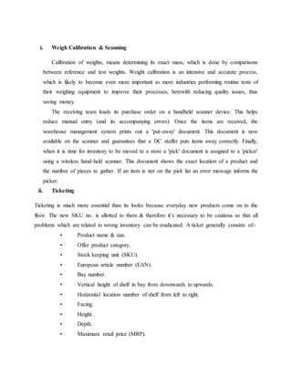 i. Weigh Calibration & Scanning
Calibration of weights, means determining its exact mass, which is done by comparisons
between reference and test weights. Weight calibration is an intensive and accurate process,
which is likely to become even more important as more industries performing routine tests of
their weighing equipment to improve their processes, herewith reducing quality issues, thus
saving money.
The receiving team loads its purchase order on a handheld scanner device. This helps
reduce manual entry (and its accompanying errors). Once the items are received, the
warehouse management system prints out a 'put-away' document. This document is now
available on the scanner and guarantees that a DC staffer puts items away correctly. Finally,
when it is time for inventory to be moved to a store a 'pick' document is assigned to a 'picker'
using a wireless hand-held scanner. This document shows the exact location of a product and
the number of pieces to gather. If an item is not on the pick list an error message informs the
picker.
ii. Ticketing
Ticketing is much more essential than its looks because everyday new products come on to the
floor. The new SKU no. is allotted to them & therefore it’s necessary to be cautious so that all
problems which are related to wrong inventory can be eradicated. A ticket generally consists of:-
• Product name & size.
• Offer product category.
• Stock keeping unit (SKU).
• European article number (EAN).
• Bay number.
• Vertical height of shelf in bay from downwards to upwards.
• Horizontal location number of shelf from left to right.
• Facing.
• Height.
• Depth.
• Maximum retail price (MRP).
 