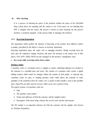 iii. Price checking
It is a process of checking the prices of the products whether the prices of the SEL(Shelf
Edge Label) prices are matching with the system or not. If the prices are not matching then
SHL is changed with new prices, this process is known as price checking. By this process
inventory is properly managed, so this process helps in managing the inventory.
3.1.2 Receiving Department
The department which perform the function of Receiving of the product from different vendors
as quality prescribed by the Buyers is known as receiving department.
Receiving department plays the major role in managing inventory. During receiving from the
back gate the employees manage inventory and place the inventory in the proper way at their
places. SAV, RTV, FREE GIFTS are also managed by the inventory management team.
 Key terms while receiving stocks from vendor
Purchase Order
A purchase order is a document sent to a supplier or vendor, authorizing shipment of a product to
the customer at a specified price and terms. The creation of a purchase order creates a legally
binding contract which cannot be changed without the consent of both parties. A customer may
sometimes create an open or standing purchase order which allows the customer to order
quantities of the product(s) from the vendor over a period of time (usually a year) at the specified
price. Open POs are often used for services which occur over a period of time.
The typical sections of a purchase order are:
 Date
 The purchase order number
 Names and addresses of both the customer and the supplier/vendor.
 Description of the items being ordered, the cost for each, and the total amount.
The PO number is an important reference for both the customer and the supplier Also Known
As: Purchase Requisition.
 