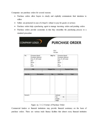 Companies use purchase orders for several reasons:
 Purchase orders allow buyers to clearly and explicitly communicate their intentions to
sellers
 Sellers are protected in case of a buyer's refusal to pay for goods or services
 Purchase orders help a purchasing agent to manage incoming orders and pending orders
 Purchase orders provide economies in that they streamline the purchasing process to a
standard procedure
Commercial lenders or financial institutions may provide financial assistance on the basis of
purchase orders. There are various trade finance facilities that almost every financial institution
Figure no. 3.1.2: Format of Purchase Order
 