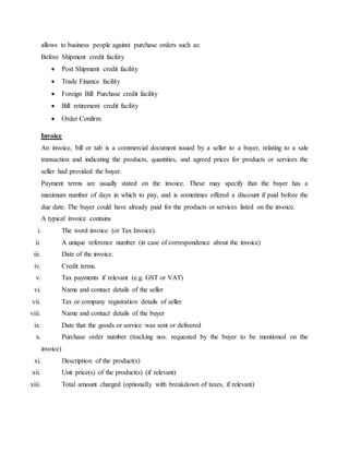 allows to business people against purchase orders such as:
Before Shipment credit facility
 Post Shipment credit facility
 Trade Finance facility
 Foreign Bill Purchase credit facility
 Bill retirement credit facility
 Order Confirm
Invoice
An invoice, bill or tab is a commercial document issued by a seller to a buyer, relating to a sale
transaction and indicating the products, quantities, and agreed prices for products or services the
seller had provided the buyer.
Payment terms are usually stated on the invoice. These may specify that the buyer has a
maximum number of days in which to pay, and is sometimes offered a discount if paid before the
due date. The buyer could have already paid for the products or services listed on the invoice.
A typical invoice contains
i. The word invoice (or Tax Invoice).
ii. A unique reference number (in case of correspondence about the invoice)
iii. Date of the invoice.
iv. Credit terms.
v. Tax payments if relevant (e.g. GST or VAT)
vi. Name and contact details of the seller
vii. Tax or company registration details of seller
viii. Name and contact details of the buyer
ix. Date that the goods or service was sent or delivered
x. Purchase order number (tracking nos. requested by the buyer to be mentioned on the
invoice)
xi. Description of the product(s)
xii. Unit price(s) of the product(s) (if relevant)
xiii. Total amount charged (optionally with breakdown of taxes, if relevant)
 