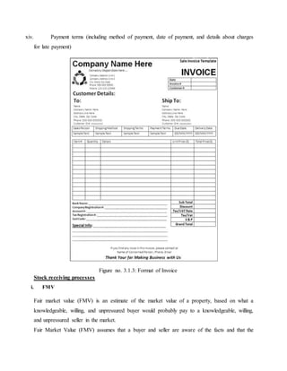 xiv. Payment terms (including method of payment, date of payment, and details about charges
for late payment)
Stock receiving processes
i. FMV
Fair market value (FMV) is an estimate of the market value of a property, based on what a
knowledgeable, willing, and unpressured buyer would probably pay to a knowledgeable, willing,
and unpressured seller in the market.
Fair Market Value (FMV) assumes that a buyer and seller are aware of the facts and that the
Figure no. 3.1.3: Format of Invoice
 
