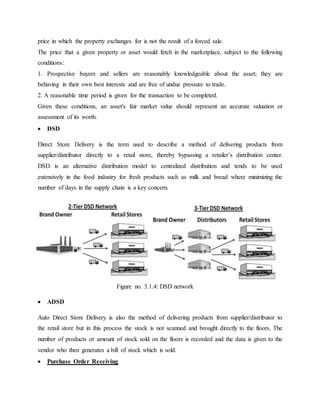 price in which the property exchanges for is not the result of a forced sale.
The price that a given property or asset would fetch in the marketplace, subject to the following
conditions:
1. Prospective buyers and sellers are reasonably knowledgeable about the asset; they are
behaving in their own best interests and are free of undue pressure to trade.
2. A reasonable time period is given for the transaction to be completed.
Given these conditions, an asset's fair market value should represent an accurate valuation or
assessment of its worth.
 DSD
Direct Store Delivery is the term used to describe a method of delivering products from
supplier/distributor directly to a retail store, thereby bypassing a retailer’s distribution center.
DSD is an alternative distribution model to centralized distribution and tends to be used
extensively in the food industry for fresh products such as milk and bread where minimizing the
number of days in the supply chain is a key concern.
 ADSD
Auto Direct Store Delivery is also the method of delivering products from supplier/distributor to
the retail store but in this process the stock is not scanned and brought directly to the floors. The
number of products or amount of stock sold on the floors is recorded and the data is given to the
vendor who then generates a bill of stock which is sold.
 Purchase Order Receiving
Figure no. 3.1.4: DSD network
 