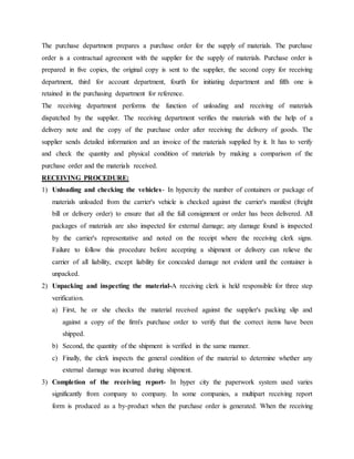 The purchase department prepares a purchase order for the supply of materials. The purchase
order is a contractual agreement with the supplier for the supply of materials. Purchase order is
prepared in five copies, the original copy is sent to the supplier, the second copy for receiving
department, third for account department, fourth for initiating department and fifth one is
retained in the purchasing department for reference.
The receiving department performs the function of unloading and receiving of materials
dispatched by the supplier. The receiving department verifies the materials with the help of a
delivery note and the copy of the purchase order after receiving the delivery of goods. The
supplier sends detailed information and an invoice of the materials supplied by it. It has to verify
and check the quantity and physical condition of materials by making a comparison of the
purchase order and the materials received.
RECEIVING PROCEDURE:
1) Unloading and checking the vehicles- In hypercity the number of containers or package of
materials unloaded from the carrier's vehicle is checked against the carrier's manifest (freight
bill or delivery order) to ensure that all the full consignment or order has been delivered. All
packages of materials are also inspected for external damage; any damage found is inspected
by the carrier's representative and noted on the receipt where the receiving clerk signs.
Failure to follow this procedure before accepting a shipment or delivery can relieve the
carrier of all liability, except liability for concealed damage not evident until the container is
unpacked.
2) Unpacking and inspecting the material-A receiving clerk is held responsible for three step
verification.
a) First, he or she checks the material received against the supplier's packing slip and
against a copy of the firm's purchase order to verify that the correct items have been
shipped.
b) Second, the quantity of the shipment is verified in the same manner.
c) Finally, the clerk inspects the general condition of the material to determine whether any
external damage was incurred during shipment.
3) Completion of the receiving report- In hyper city the paperwork system used varies
significantly from company to company. In some companies, a multipart receiving report
form is produced as a by-product when the purchase order is generated. When the receiving
 