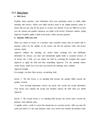 3.1.3 Data Entry
a. Bill Check
Payables shares purchase order information from your purchasing system to enable online
matching with invoices. Match your billed (invoice) items to the original purchase orders to
ensure that you pay only for the goods or services you ordered. If you are billed for an item
over the amount and quantity tolerances you define in the Invoice Tolerances window, during
Approval, Payables applies a hold to the invoice which prevents payment.
b. Quantity Difference note
When you match an invoice to a purchase order, payables ensures that you match only to
purchase orders for the supplier on the invoice and that the purchase order and invoice
currency match.
Approval validates the matching, tax, period status, exchange rate, and distribution
information for invoices you enter and automatically applies holds to exception invoices. If
an invoice has a hold, you can release the hold by correcting the exception that caused
Approval to apply the hold and then resubmitting Approval. You can manually release
certain invoice holds even if you have not resolved the matching error condition.
Approval Example
For example, you have three invoices on matching hold.
Invoice 1: The first invoice is on matching hold because the quantity billed exceeds the
quantity received.
Your receiving department receives the goods and records the receipt information.
Your invoice now matches the receipt and Payables releases the hold when you submit
Approval.
Invoice 2: The second invoice is on matching hold because the invoice price exceeds the
purchase order shipment price.
A supplier sends a credit to correct the amount due on a previous invoice. After you enter the
credit and match it to the same purchase order, your invoice now matches the purchase order
 