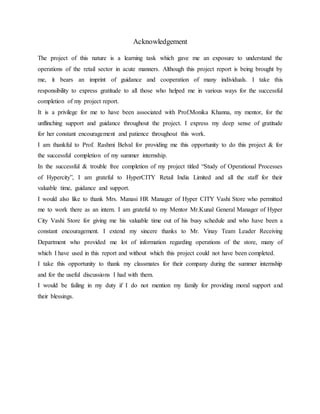 Acknowledgement
The project of this nature is a learning task which gave me an exposure to understand the
operations of the retail sector in acute manners. Although this project report is being brought by
me, it bears an imprint of guidance and cooperation of many individuals. I take this
responsibility to express gratitude to all those who helped me in various ways for the successful
completion of my project report.
It is a privilege for me to have been associated with Prof.Monika Khanna, my mentor, for the
unflinching support and guidance throughout the project. I express my deep sense of gratitude
for her constant encouragement and patience throughout this work.
I am thankful to Prof. Rashmi Belval for providing me this opportunity to do this project & for
the successful completion of my summer internship.
In the successful & trouble free completion of my project titled “Study of Operational Processes
of Hypercity”, I am grateful to HyperCITY Retail India Limited and all the staff for their
valuable time, guidance and support.
I would also like to thank Mrs. Manasi HR Manager of Hyper CITY Vashi Store who permitted
me to work there as an intern. I am grateful to my Mentor Mr.Kunal General Manager of Hyper
City Vashi Store for giving me his valuable time out of his busy schedule and who have been a
constant encouragement. I extend my sincere thanks to Mr. Vinay Team Leader Receiving
Department who provided me lot of information regarding operations of the store, many of
which I have used in this report and without which this project could not have been completed.
I take this opportunity to thank my classmates for their company during the summer internship
and for the useful discussions I had with them.
I would be failing in my duty if I do not mention my family for providing moral support and
their blessings.
 