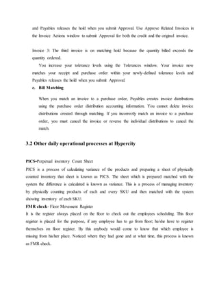 and Payables releases the hold when you submit Approval. Use Approve Related Invoices in
the Invoice Actions window to submit Approval for both the credit and the original invoice.
Invoice 3: The third invoice is on matching hold because the quantity billed exceeds the
quantity ordered.
You increase your tolerance levels using the Tolerances window. Your invoice now
matches your receipt and purchase order within your newly-defined tolerance levels and
Payables releases the hold when you submit Approval.
c. Bill Matching
When you match an invoice to a purchase order, Payables creates invoice distributions
using the purchase order distribution accounting information. You cannot delete invoice
distributions created through matching. If you incorrectly match an invoice to a purchase
order, you must cancel the invoice or reverse the individual distributions to cancel the
match.
3.2 Other daily operational processes at Hypercity
PICS-Perpetual inventory Count Sheet
PICS is a process of calculating variance of the products and preparing a sheet of physically
counted inventory that sheet is known as PICS. The sheet which is prepared matched with the
system the difference is calculated is known as variance. This is a process of managing inventory
by physically counting products of each and every SKU and then matched with the system
showing inventory of each SKU.
FMR check- Floor Movement Register
It is the register always placed on the floor to check out the employees scheduling. This floor
register is placed for the purpose, if any employee has to go from floor; he/she have to register
themselves on floor register. By this anybody would come to know that which employee is
missing from his/her place. Noticed where they had gone and at what time, this process is known
as FMR check.
 