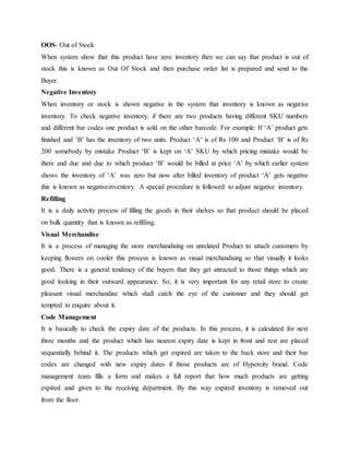 OOS- Out of Stock
When system show that this product have zero inventory then we can say that product is out of
stock this is known as Out Of Stock and then purchase order list is prepared and send to the
Buyer.
Negative Inventory
When inventory or stock is shown negative in the system that inventory is known as negative
inventory. To check negative inventory, if there are two products having different SKU numbers
and different bar codes one product is sold on the other barcode. For example: If ‘A’ product gets
finished and ‘B’ has the inventory of two units. Product ‘A’ is of Rs 100 and Product ‘B’ is of Rs
200 somebody by mistake Product ‘B’ is kept on ‘A’ SKU by which pricing mistake would be
there and due and due to which product ‘B’ would be billed at price ‘A’ by which earlier system
shows the inventory of ‘A’ was zero but now after billed inventory of product ‘A’ gets negative
this is known as negativeinventory. A special procedure is followed to adjust negative inventory.
Refilling
It is a daily activity process of filling the goods in their shelves so that product should be placed
on bulk quantity that is known as refilling.
Visual Merchandise
It is a process of managing the store merchandising on unrelated Product to attach customers by
keeping flowers on cooler this process is known as visual merchandising so that visually it looks
good. There is a general tendency of the buyers that they get attracted to those things which are
good looking in their outward appearance. So, it is very important for any retail store to create
pleasant visual merchandise which shall catch the eye of the customer and they should get
tempted to enquire about it.
Code Management
It is basically to check the expiry date of the products. In this process, it is calculated for next
three months and the product which has nearest expiry date is kept in front and rest are placed
sequentially behind it. The products which get expired are taken to the back store and their bar
codes are changed with new expiry dates if those products are of Hypercity brand. Code
management team fills a form and makes a full report that how much products are getting
expired and given to the receiving department. By this way expired inventory is removed out
from the floor.
 