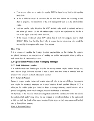  First step to collect or to make the monthly SKU list from 1st to 30th in which coding
have to do.
 A file is made in which it is calculated for the next three months and according to that
sheet is prepared. The main focus of the code management team is on the latest month’s
expiry.
 Last two months expiry list put on the MMS so that expiry would be updated and every
one would get aware. But for this month expiry a special list is prepared and that list is
sent to the buyers so to take further decisions.
 If the product would not satisfy RTV criteria then it costs the company, due to which
BOGOF (BUY One Get One Free) offer is created due to which some price would be
received by the company rather to get Zero amount.
Floor Walk
It is a process of checking the Hygiene, ticketing, merchandising etc that whether the products
are placed correctly or not, this process of checking out positive and negative points by taking a
walk on the floor is known as floor walk.
3.3 Operational Processes for Managing damages
SAV- Stock Adjustment voucher
It is basically used when Product gets defective due to any reasons (expiry, broken, leakage etc.)
and it has no usage value then voucher is filled to adjust that stock which is removed from the
inventory that is known as Stock Adjustment Voucher.
RTV- Return to Vendor
Return to vendor, vendor claims, and vendor returns all refer to the act of filing a claim against
your vendor for damages, shortages, or incorrect products in their product shipment. RTV is
when you file a claim against your carrier for losses or damages that they caused in transit. It is a
process of Hypercity under which damaged products are returned to the vendor.
At Hypercity, all the products which are damaged or needs to be sent back to vendor for reasons
like defective/bad quality/wrong price, etc are collected at one allocated place in the section and
at 6:00 pm daily the details of the same is entered in the return to back store memo and handled
over to the receiving manager.
When to Return to Vendor
 