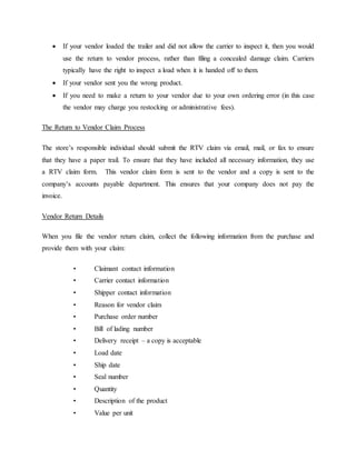  If your vendor loaded the trailer and did not allow the carrier to inspect it, then you would
use the return to vendor process, rather than filing a concealed damage claim. Carriers
typically have the right to inspect a load when it is handed off to them.
 If your vendor sent you the wrong product.
 If you need to make a return to your vendor due to your own ordering error (in this case
the vendor may charge you restocking or administrative fees).
The Return to Vendor Claim Process
The store’s responsible individual should submit the RTV claim via email, mail, or fax to ensure
that they have a paper trail. To ensure that they have included all necessary information, they use
a RTV claim form. This vendor claim form is sent to the vendor and a copy is sent to the
company’s accounts payable department. This ensures that your company does not pay the
invoice.
Vendor Return Details
When you file the vendor return claim, collect the following information from the purchase and
provide them with your claim:
• Claimant contact information
• Carrier contact information
• Shipper contact information
• Reason for vendor claim
• Purchase order number
• Bill of lading number
• Delivery receipt – a copy is acceptable
• Load date
• Ship date
• Seal number
• Quantity
• Description of the product
• Value per unit
 
