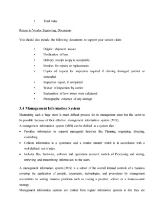 • Total value
Return to Vendor Supporting Documents
You should also include the following documents to support your vendor claim:
• Original shipment invoice
• Notification of loss
• Delivery receipt (copy is acceptable)
• Invoices for repairs or replacements
• Copies of request for inspection required if claiming damaged product or
concealed
• Inspection report, if completed
• Waiver of inspection by carrier
• Explanation of how losses were calculated
• Photographic evidence of any damage
3.4 Management Information System
Maintaining such a huge store is much difficult process for its management team but this seem to
be possible because of their effective management information system (MIS).
A management information system (MIS) can be defined as a system that:
 Provides information to support managerial functions like Planning, organizing, directing,
controlling.
 Collects information in a systematic and a routine manner which is in accordance with a
well-defined set of rules.
 Includes files, hardware, software and operations research models of Processing and storing,
retrieving and transmitting information to the users.
A management information system (MIS) is a subset of the overall internal controls of a business
covering the application of people, documents, technologies, and procedures by management
accountants to solving business problems such as costing a product, service or a business-wide
strategy.
Management information systems are distinct from regular information systems in that they are
 