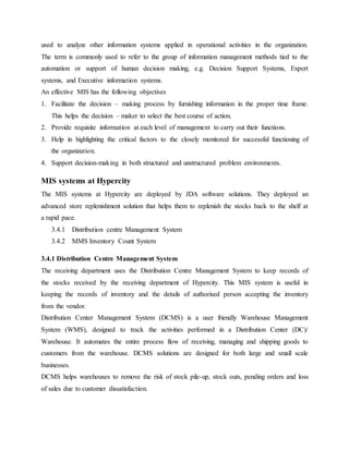 used to analyze other information systems applied in operational activities in the organization.
The term is commonly used to refer to the group of information management methods tied to the
automation or support of human decision making, e.g. Decision Support Systems, Expert
systems, and Executive information systems.
An effective MIS has the following objectives
1. Facilitate the decision – making process by furnishing information in the proper time frame.
This helps the decision – maker to select the best course of action.
2. Provide requisite information at each level of management to carry out their functions.
3. Help in highlighting the critical factors to the closely monitored for successful functioning of
the organization.
4. Support decision-making in both structured and unstructured problem environments.
MIS systems at Hypercity
The MIS systems at Hypercity are deployed by JDA software solutions. They deployed an
advanced store replenishment solution that helps them to replenish the stocks back to the shelf at
a rapid pace.
3.4.1 Distribution centre Management System
3.4.2 MMS Inventory Count System
3.4.1 Distribution Centre Management System
The receiving department uses the Distribution Centre Management System to keep records of
the stocks received by the receiving department of Hypercity. This MIS system is useful in
keeping the records of inventory and the details of authorised person accepting the inventory
from the vendor.
Distribution Center Management System (DCMS) is a user friendly Warehouse Management
System (WMS), designed to track the activities performed in a Distribution Center (DC)/
Warehouse. It automates the entire process flow of receiving, managing and shipping goods to
customers from the warehouse. DCMS solutions are designed for both large and small scale
businesses.
DCMS helps warehouses to remove the risk of stock pile-up, stock outs, pending orders and loss
of sales due to customer dissatisfaction.
 