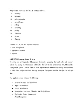 A typical list of modules for DCMS can be as follows:
i. receiving
ii. put-away
iii. order processing
iv. replenishment
v. pulling
vi. restocking
vii. picking
viii. validation
ix. sorting
x. shipping
Features of a DCMS also have the following:
 crate management
 supervisory control
 reports
3.4.2 MMS Inventory Count System
Hypercity uses a Merchandise Management System for generating their daily sales and inventory
report. The leading host transaction solution for the IBM iSeries environment, JDA Merchandise
Management System / MMS offers a short implementation timeframe to quickly enable retailers
to drive sales, margins and cash flow by getting the right products to the right place at the right
time.
The application suite includes the following:
 Inventory Control and Procurement
 Buyer’s Workbench
 Vendor Management
 Merchandise Receiving, Allocation and Replenishment
 Distribution Center Management
 Price Management
 