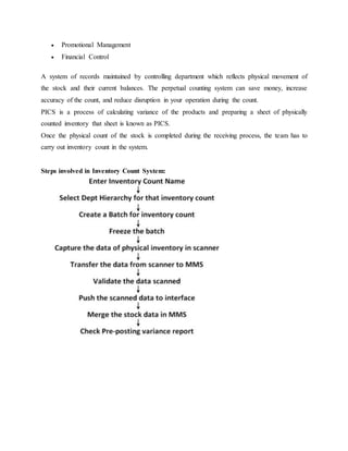  Promotional Management
 Financial Control
A system of records maintained by controlling department which reflects physical movement of
the stock and their current balances. The perpetual counting system can save money, increase
accuracy of the count, and reduce disruption in your operation during the count.
PICS is a process of calculating variance of the products and preparing a sheet of physically
counted inventory that sheet is known as PICS.
Once the physical count of the stock is completed during the receiving process, the team has to
carry out inventory count in the system.
Steps involved in Inventory Count System:
 