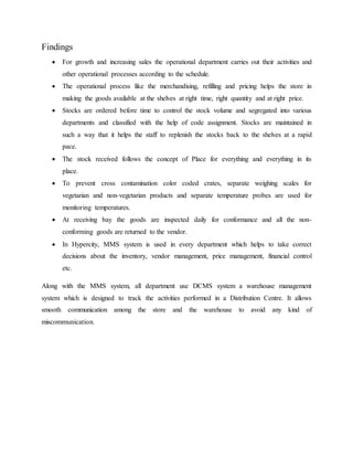 Findings
 For growth and increasing sales the operational department carries out their activities and
other operational processes according to the schedule.
 The operational process like the merchandising, refilling and pricing helps the store in
making the goods available at the shelves at right time, right quantity and at right price.
 Stocks are ordered before time to control the stock volume and segregated into various
departments and classified with the help of code assignment. Stocks are maintained in
such a way that it helps the staff to replenish the stocks back to the shelves at a rapid
pace.
 The stock received follows the concept of Place for everything and everything in its
place.
 To prevent cross contamination color coded crates, separate weighing scales for
vegetarian and non-vegetarian products and separate temperature probes are used for
monitoring temperatures.
 At receiving bay the goods are inspected daily for conformance and all the non-
conforming goods are returned to the vendor.
 In Hypercity, MMS system is used in every department which helps to take correct
decisions about the inventory, vendor management, price management, financial control
etc.
Along with the MMS system, all department use DCMS system a warehouse management
system which is designed to track the activities performed in a Distribution Centre. It allows
smooth communication among the store and the warehouse to avoid any kind of
miscommunication.
 