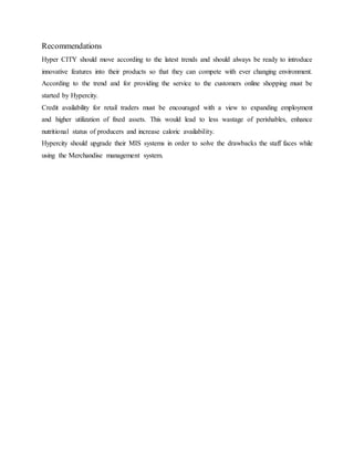 Recommendations
Hyper CITY should move according to the latest trends and should always be ready to introduce
innovative features into their products so that they can compete with ever changing environment.
According to the trend and for providing the service to the customers online shopping must be
started by Hypercity.
Credit availability for retail traders must be encouraged with a view to expanding employment
and higher utilization of fixed assets. This would lead to less wastage of perishables, enhance
nutritional status of producers and increase caloric availability.
Hypercity should upgrade their MIS systems in order to solve the drawbacks the staff faces while
using the Merchandise management system.
 