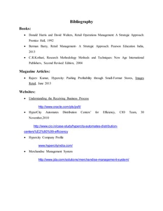 Bibliography
Books:
 Donald Harris and David Walters, Retail Operations Management: A Strategic Approach:
Prentice Hall, 1992
 Berman Barry, Retail Management- A Strategic Approach: Pearson Education India,
2013
 C.R.Kothari, Research Methodology Methods and Techniques: New Age International
Publishers, Second Revised Edition, 2004
Magazine Articles:
 Rajeev Kumar, Hypercity: Pushing Profitability through Small-Format Stores, Images
Retail, June 2013
Websites:
 Understanding the Receiving Business Process
http://www.oracle.com/pls/psft/
 HyperCity Automates Distribution Centers’ for Efficiency, CIO Team, 30
November,2010
http://www.cio.in/case-study/hypercity-automates-distribution-
centers%E2%80%99-efficiency
 Hypercity Company Profile
www.hypercityindia.com/
 Merchandise Management System
http://www.jda.com/solutions/merchandise-management-system/
 