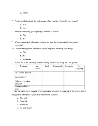d. ADSD
7. Are the goods inspected for conformance while receiving the stocks from vendor?
a. Yes
b. No
8. Are non-conforming goods promptly returned to vendor?
a. Yes
b. No
9. Which management information systems are used for the operational processes at
Hypercity?
10. Does the Management information system responses accurately and timely?
a. Yes
b. No
c. Sometimes
11. Which one of the following problems mostly occurs while using the MIS systems?
Problems Very
rarely
Rarely Occasionally Frequently Very
Frequently
Less system time-out
Case sensitivity
Difference in prices
on system
Product availability
issues
12. Has the enhancement of point of sale operations increased the sales due to the introduction of
management information system like the handheld scanners?
a. Not at all
b. Very little
c. Somewhat
d. To great extent
 