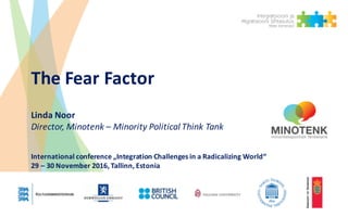 The Fear Factor
Linda	Noor
Director,	Minotenk – Minority Political Think Tank
International	conference „Integration Challenges in	a	Radicalizing World“
29	– 30	November	2016,	Tallinn,	Estonia
 