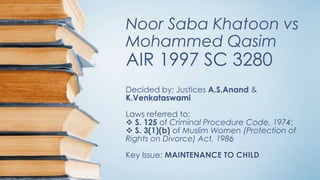 Noor Saba Khatoon vs
Mohammed Qasim
AIR 1997 SC 3280
Decided by: Justices A.S.Anand &
K.Venkataswami
Laws referred to:
 S. 125 of Criminal Procedure Code, 1974;
 S. 3(1)(b) of Muslim Women (Protection of
Rights on Divorce) Act, 1986
Key Issue: MAINTENANCE TO CHILD
 