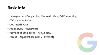 Basic info
• Headquaters - Googleplex, Mountain View, California, U.S.
• CEO - Sundar Pichai
• CFO - Ruth Porat
• Area served - Worldwide
• Number of Employees - 73992(2017)
• Parent – Alphabet Inc.(2015 - Present)
 