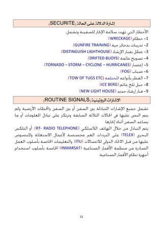 21
َ‫إغاز‬
ُ‫الدالل‬
ِ‫عل‬
ُ‫احلال‬
(
SECURITE
)
1
WRECKAGE
2
GUNFIRE TRAINING
3
DISTINGUISH LIGHTHOUSE
4
DRIFTED BUOYS
5
TORNADO – STORM – CYCLONE – HURRICANES
6
FOG
7
TOW OF TUGS ETC)
8
ICE BERG
9
NEW LIGHT HOUSE
ًُ‫السوتًي‬ ‫اإلغازات‬
(
ROUTINE SIGNALS
)
RT- RADIO TELEPHONE
TELEX
ITU
INMARSAT
 