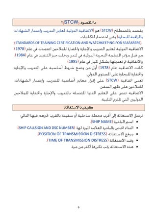 6
‫ما‬
‫املقصىد‬
(
STCW
)
‫؟‬
STCW
(STANDARDS OF TRAINING CERTIFICATION AND WATCHKEEPING FOR SEAFARERS)
1978
1984
1995
1978
STCW
ًُ‫كًف‬
ُ‫االضتغاث‬

SHIP NAME

SHIP CALLSIGN AND DSC NUMBER

POSITION OF TRANSMISSION DISTRESS

TIME OF TRANSMISSION DISTRESS

 