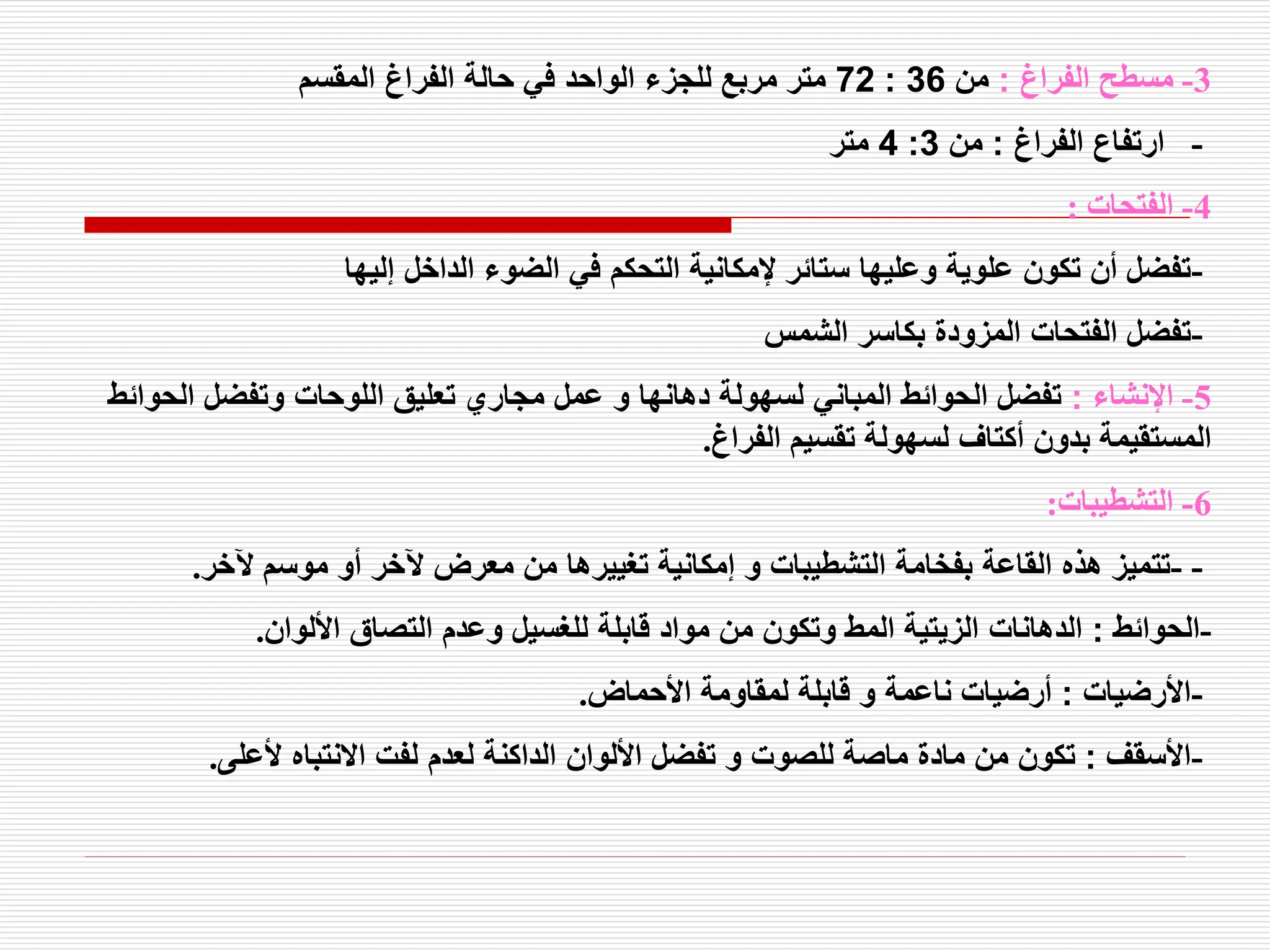 3
-
‫الفراغ‬ ‫مسطح‬
:
‫من‬
36
:
72
‫المقسم‬ ‫الفراغ‬ ‫حالة‬ ‫في‬ ‫الواحد‬ ‫للجزء‬ ‫مربع‬ ‫متر‬
-
‫الفراغ‬ ‫ارتفاع‬
:
‫من‬
3
:
4
‫متر‬
4
-
‫الفتحات‬
:
-
‫إليها‬ ‫الداخل‬ ‫الضوء‬ ‫في‬ ‫التحكم‬ ‫إلمكانية‬ ‫ستائر‬ ‫وعليها‬ ‫علوية‬ ‫تكون‬ ‫أن‬ ‫تفضل‬
-
‫الشمس‬ ‫بكاسر‬ ‫المزودة‬ ‫الفتحات‬ ‫تفضل‬
5
-
‫اإلنشاء‬
:
‫الحو‬ ‫وتفضل‬ ‫اللوحات‬ ‫تعليق‬ ‫مجاري‬ ‫عمل‬ ‫و‬ ‫دهانها‬ ‫لسهولة‬ ‫المباني‬ ‫الحوائط‬ ‫تفضل‬
‫ائط‬
‫الفراغ‬ ‫تقسيم‬ ‫لسهولة‬ ‫أكتاف‬ ‫بدون‬ ‫المستقيمة‬
.
6
-
‫التشطيبات‬
:
- -
‫آلخر‬ ‫موسم‬ ‫أو‬ ‫آلخر‬ ‫معرض‬ ‫من‬ ‫تغييرها‬ ‫إمكانية‬ ‫و‬ ‫التشطيبات‬ ‫بفخامة‬ ‫القاعة‬ ‫هذه‬ ‫تتميز‬
.
-
‫الحوائط‬
:
‫األلوان‬ ‫التصاق‬ ‫وعدم‬ ‫للغسيل‬ ‫قابلة‬ ‫مواد‬ ‫من‬ ‫وتكون‬ ‫المط‬ ‫الزيتية‬ ‫الدهانات‬
.
-
‫األرضيات‬
:
‫األحماض‬ ‫لمقاومة‬ ‫قابلة‬ ‫و‬ ‫ناعمة‬ ‫أرضيات‬
.
-
‫األسقف‬
:
‫ألعلى‬ ‫االنتباه‬ ‫لفت‬ ‫لعدم‬ ‫الداكنة‬ ‫األلوان‬ ‫تفضل‬ ‫و‬ ‫للصوت‬ ‫ماصة‬ ‫مادة‬ ‫من‬ ‫تكون‬
.
 