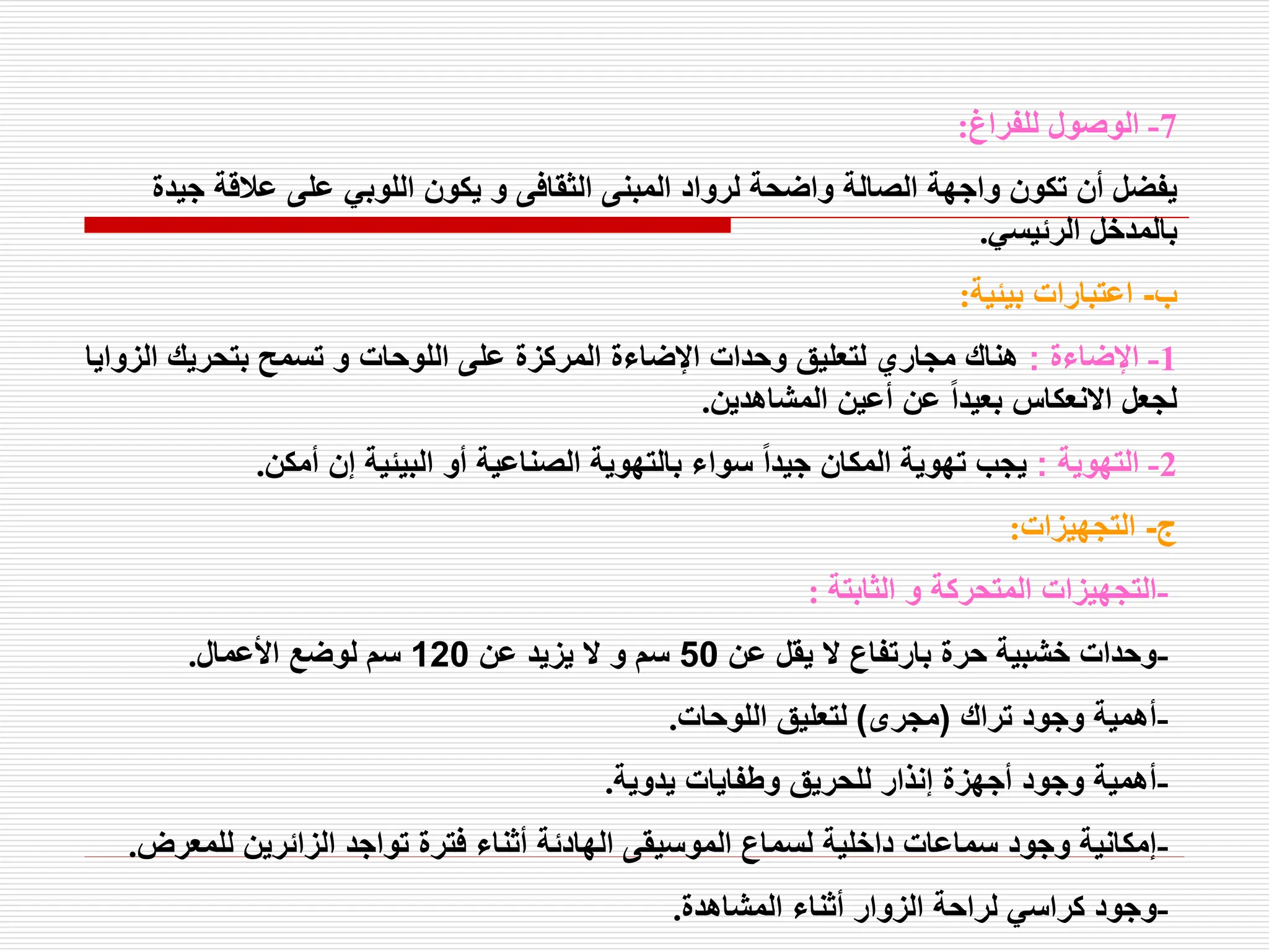 7
-
‫للفراغ‬ ‫الوصول‬
:
‫ج‬ ‫عالقة‬ ‫على‬ ‫اللوبي‬ ‫يكون‬ ‫و‬ ‫الثقافى‬ ‫المبنى‬ ‫لرواد‬ ‫واضحة‬ ‫الصالة‬ ‫واجهة‬ ‫تكون‬ ‫أن‬ ‫يفضل‬
‫يدة‬
‫الرئيسي‬ ‫بالمدخل‬
.
‫ب‬
-
‫بيئية‬ ‫اعتبارات‬
:
1
-
‫اإلضاءة‬
:
‫ال‬ ‫بتحريك‬ ‫تسمح‬ ‫و‬ ‫اللوحات‬ ‫على‬ ‫المركزة‬ ‫اإلضاءة‬ ‫وحدات‬ ‫لتعليق‬ ‫مجاري‬ ‫هناك‬
‫زوايا‬
‫المشاهدين‬ ‫أعين‬ ‫عن‬ ً‫ا‬‫بعيد‬ ‫االنعكاس‬ ‫لجعل‬
.
2
-
‫التهوية‬
:
‫أمكن‬ ‫إن‬ ‫البيئية‬ ‫أو‬ ‫الصناعية‬ ‫بالتهوية‬ ‫سواء‬ ً‫ا‬‫جيد‬ ‫المكان‬ ‫تهوية‬ ‫يجب‬
.
‫ج‬
-
‫التجهيزات‬
:
-
‫الثابتة‬ ‫و‬ ‫المتحركة‬ ‫التجهيزات‬
:
-
‫عن‬ ‫يقل‬ ‫ال‬ ‫بارتفاع‬ ‫حرة‬ ‫خشبية‬ ‫وحدات‬
50
‫عن‬ ‫يزيد‬ ‫ال‬ ‫و‬ ‫سم‬
120
‫األعمال‬ ‫لوضع‬ ‫سم‬
.
-
‫تراك‬ ‫وجود‬ ‫أهمية‬
(
‫مجرى‬
)
‫اللوحات‬ ‫لتعليق‬
.
-
‫يدوية‬ ‫وطفايات‬ ‫للحريق‬ ‫إنذار‬ ‫أجهزة‬ ‫وجود‬ ‫أهمية‬
.
-
‫للمع‬ ‫الزائرين‬ ‫تواجد‬ ‫فترة‬ ‫أثناء‬ ‫الهادئة‬ ‫الموسيقى‬ ‫لسماع‬ ‫داخلية‬ ‫سماعات‬ ‫وجود‬ ‫إمكانية‬
‫رض‬
.
-
‫المشاهدة‬ ‫أثناء‬ ‫الزوار‬ ‫لراحة‬ ‫كراسي‬ ‫وجود‬
.
 