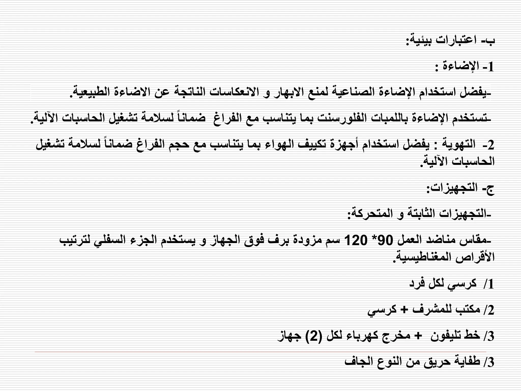 ‫ب‬
-
‫بيئية‬ ‫اعتبارات‬
:
1
-
‫اإلضاءة‬
:
-
‫الطبيعي‬ ‫االضاءة‬ ‫عن‬ ‫الناتجة‬ ‫االنعكاسات‬ ‫و‬ ‫االبهار‬ ‫لمنع‬ ‫الصناعية‬ ‫اإلضاءة‬ ‫استخدام‬ ‫يفضل‬
‫ة‬
.
-
‫ال‬ ‫تشغيل‬ ‫لسالمة‬ ً‫ا‬‫ضمان‬ ‫الفراغ‬ ‫مع‬ ‫يتناسب‬ ‫بما‬ ‫الفلورسنت‬ ‫باللمبات‬ ‫اإلضاءة‬ ‫تستخدم‬
‫اآللية‬ ‫حاسبات‬
.
2
-
‫التهوية‬
:
‫لسالم‬ ً‫ا‬‫ضمان‬ ‫الفراغ‬ ‫حجم‬ ‫مع‬ ‫يتناسب‬ ‫بما‬ ‫الهواء‬ ‫تكييف‬ ‫أجهزة‬ ‫استخدام‬ ‫يفضل‬
‫تشغيل‬ ‫ة‬
‫اآللية‬ ‫الحاسبات‬
.
‫ج‬
-
‫التجهيزات‬
:
-
‫المتحركة‬ ‫و‬ ‫الثابتة‬ ‫التجهيزات‬
:
-
‫العمل‬ ‫مناضد‬ ‫مقاس‬
90
*
120
‫لترتيب‬ ‫السفلي‬ ‫الجزء‬ ‫يستخدم‬ ‫و‬ ‫الجهاز‬ ‫فوق‬ ‫برف‬ ‫مزودة‬ ‫سم‬
‫المغناطيسية‬ ‫األقراص‬
.
1
/
‫فرد‬ ‫لكل‬ ‫كرسي‬
2
/
‫للمشرف‬ ‫مكتب‬
+
‫كرسي‬
3
/
‫تليفون‬ ‫خط‬
+
‫لكل‬ ‫كهرباء‬ ‫مخرج‬
(
2
)
‫جهاز‬
3
/
‫الجاف‬ ‫النوع‬ ‫من‬ ‫حريق‬ ‫طفاية‬
 