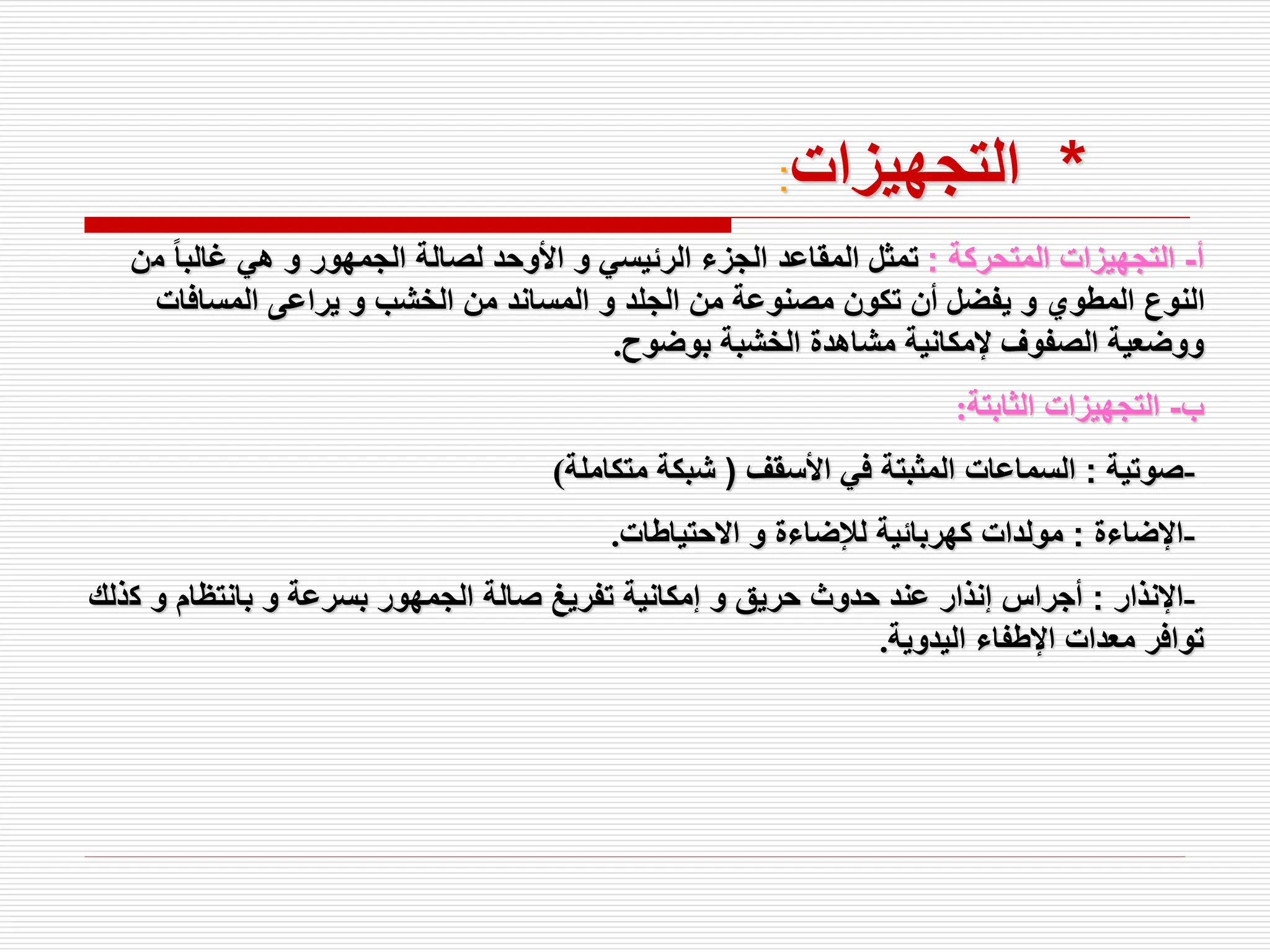 *
‫التجهيزات‬
:
‫أ‬
-
‫المتحركة‬ ‫التجهيزات‬
:
‫م‬ ً‫ا‬‫غالب‬ ‫هي‬ ‫و‬ ‫الجمهور‬ ‫لصالة‬ ‫األوحد‬ ‫و‬ ‫الرئيسي‬ ‫الجزء‬ ‫المقاعد‬ ‫تمثل‬
‫ن‬
‫المسافات‬ ‫يراعى‬ ‫و‬ ‫الخشب‬ ‫من‬ ‫المساند‬ ‫و‬ ‫الجلد‬ ‫من‬ ‫مصنوعة‬ ‫تكون‬ ‫أن‬ ‫يفضل‬ ‫و‬ ‫المطوي‬ ‫النوع‬
‫بوضوح‬ ‫الخشبة‬ ‫مشاهدة‬ ‫إلمكانية‬ ‫الصفوف‬ ‫ووضعية‬
.
‫ب‬
-
‫الثابتة‬ ‫التجهيزات‬
:
-
‫صوتية‬
:
‫األسقف‬ ‫في‬ ‫المثبتة‬ ‫السماعات‬
(
‫متكاملة‬ ‫شبكة‬
)
-
‫اإلضاءة‬
:
‫االحتياطات‬ ‫و‬ ‫لإلضاءة‬ ‫كهربائية‬ ‫مولدات‬
.
-
‫اإلنذار‬
:
‫ك‬ ‫و‬ ‫بانتظام‬ ‫و‬ ‫بسرعة‬ ‫الجمهور‬ ‫صالة‬ ‫تفريغ‬ ‫إمكانية‬ ‫و‬ ‫حريق‬ ‫حدوث‬ ‫عند‬ ‫إنذار‬ ‫أجراس‬
‫ذلك‬
‫اليدوية‬ ‫اإلطفاء‬ ‫معدات‬ ‫توافر‬
.
 