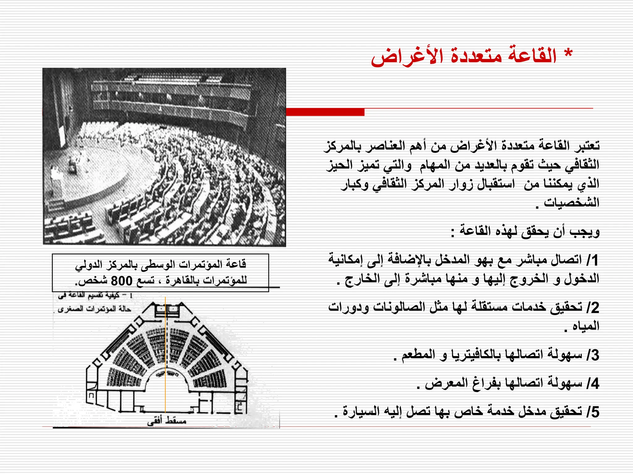 ‫بالمركز‬ ‫العناصر‬ ‫أهم‬ ‫من‬ ‫األغراض‬ ‫متعددة‬ ‫القاعة‬ ‫تعتبر‬
‫ال‬ ‫تميز‬ ‫والتي‬ ‫المهام‬ ‫من‬ ‫بالعديد‬ ‫تقوم‬ ‫حيث‬ ‫الثقافي‬
‫حيز‬
‫وكبار‬ ‫الثقافي‬ ‫المركز‬ ‫زوار‬ ‫استقبال‬ ‫من‬ ‫يمكننا‬ ‫الذي‬
‫الشخصيات‬
.
‫القاعة‬ ‫لهذه‬ ‫يحقق‬ ‫أن‬ ‫ويجب‬
:
1
/
‫إمكانية‬ ‫إلى‬ ‫باإلضافة‬ ‫المدخل‬ ‫بهو‬ ‫مع‬ ‫مباشر‬ ‫اتصال‬
‫الخارج‬ ‫إلى‬ ‫مباشرة‬ ‫منها‬ ‫و‬ ‫إليها‬ ‫الخروج‬ ‫و‬ ‫الدخول‬
.
2
/
‫ودورات‬ ‫الصالونات‬ ‫مثل‬ ‫لها‬ ‫مستقلة‬ ‫خدمات‬ ‫تحقيق‬
‫المياه‬
.
3
/
‫المطعم‬ ‫و‬ ‫بالكافيتريا‬ ‫اتصالها‬ ‫سهولة‬
.
4
/
‫المعرض‬ ‫بفراغ‬ ‫اتصالها‬ ‫سهولة‬
.
5
/
‫السيارة‬ ‫إليه‬ ‫تصل‬ ‫بها‬ ‫خاص‬ ‫خدمة‬ ‫مدخل‬ ‫تحقيق‬
.
‫الدولي‬ ‫بالمركز‬ ‫الوسطى‬ ‫المؤتمرات‬ ‫قاعة‬
‫تسع‬ ، ‫بالقاهرة‬ ‫للمؤتمرات‬
800
‫شخص‬
.
*
‫األغراض‬ ‫متعددة‬ ‫القاعة‬
 