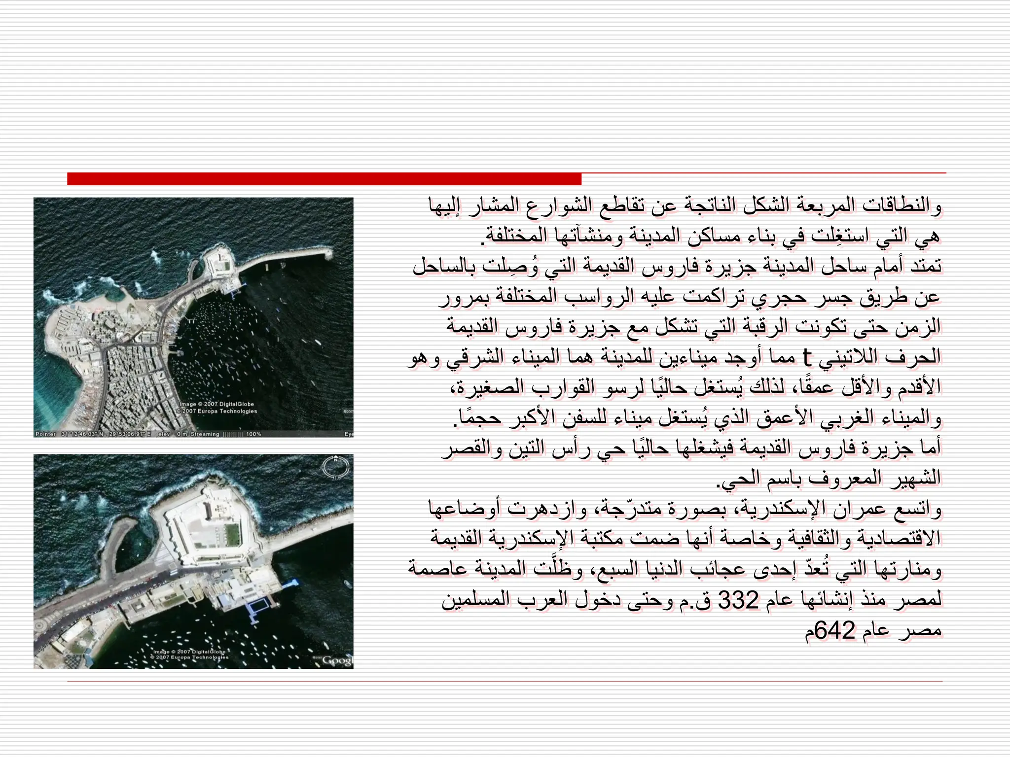 ‫إ‬ ‫المشار‬ ‫الشوارع‬ ‫تقاطع‬ ‫عن‬ ‫الناتجة‬ ‫الشكل‬ ‫المربعة‬ ‫والنطاقات‬
‫ليها‬
‫المختل‬ ‫ومنشآتها‬ ‫المدينة‬ ‫مساكن‬ ‫بناء‬ ‫في‬ ‫ِلت‬‫غ‬‫است‬ ‫التي‬ ‫هي‬
‫فة‬
.
‫لت‬ ِ‫ص‬‫و‬ ‫التي‬ ‫القديمة‬ ‫فاروس‬ ‫جزيرة‬ ‫المدينة‬ ‫ساحل‬ ‫أمام‬ ‫تمتد‬
‫بالساحل‬
‫بمرور‬ ‫المختلفة‬ ‫الرواسب‬ ‫عليه‬ ‫تراكمت‬ ‫حجري‬ ‫جسر‬ ‫طريق‬ ‫عن‬
‫الق‬ ‫فاروس‬ ‫جزيرة‬ ‫مع‬ ‫تشكل‬ ‫التي‬ ‫الرقبة‬ ‫تكونت‬ ‫حتى‬ ‫الزمن‬
‫ديمة‬
‫الالتيني‬ ‫الحرف‬
t
‫وه‬ ‫الشرقي‬ ‫الميناء‬ ‫هما‬ ‫للمدينة‬ ‫ميناءين‬ ‫أوجد‬ ‫مما‬
‫و‬
‫الص‬ ‫القوارب‬ ‫لرسو‬ ‫ًا‬‫ي‬‫حال‬ ‫ستغل‬‫ي‬ ‫لذلك‬ ،‫ا‬ً‫ق‬‫عم‬ ‫واألقل‬ ‫األقدم‬
،‫غيرة‬
‫األكبر‬ ‫للسفن‬ ‫ميناء‬ ‫ستغل‬‫ي‬ ‫الذي‬ ‫األعمق‬ ‫الغربي‬ ‫والميناء‬
‫ًا‬‫م‬‫حج‬
.
‫وال‬ ‫التين‬ ‫رأس‬ ‫حي‬ ‫ًا‬‫ي‬‫حال‬ ‫فيشغلها‬ ‫القديمة‬ ‫فاروس‬ ‫جزيرة‬ ‫أما‬
‫قصر‬
‫الحي‬ ‫باسم‬ ‫المعروف‬ ‫الشهير‬
.
‫أوضاعها‬ ‫وازدهرت‬ ،‫جة‬ّ‫متدر‬ ‫بصورة‬ ،‫اإلسكندرية‬ ‫عمران‬ ‫واتسع‬
‫ا‬ ‫اإلسكندرية‬ ‫مكتبة‬ ‫ضمت‬ ‫أنها‬ ‫وخاصة‬ ‫والثقافية‬ ‫االقتصادية‬
‫لقديمة‬
‫ال‬ ‫ت‬َّ‫ل‬‫وظ‬ ،‫السبع‬ ‫الدنيا‬ ‫عجائب‬ ‫إحدى‬ ّ‫د‬‫ع‬‫ت‬ ‫التي‬ ‫ومنارتها‬
‫عاصمة‬ ‫مدينة‬
‫عام‬ ‫إنشائها‬ ‫منذ‬ ‫لمصر‬
332
‫ق‬
.
‫المسلمين‬ ‫العرب‬ ‫دخول‬ ‫وحتى‬ ‫م‬
‫عام‬ ‫مصر‬
642
‫م‬
 