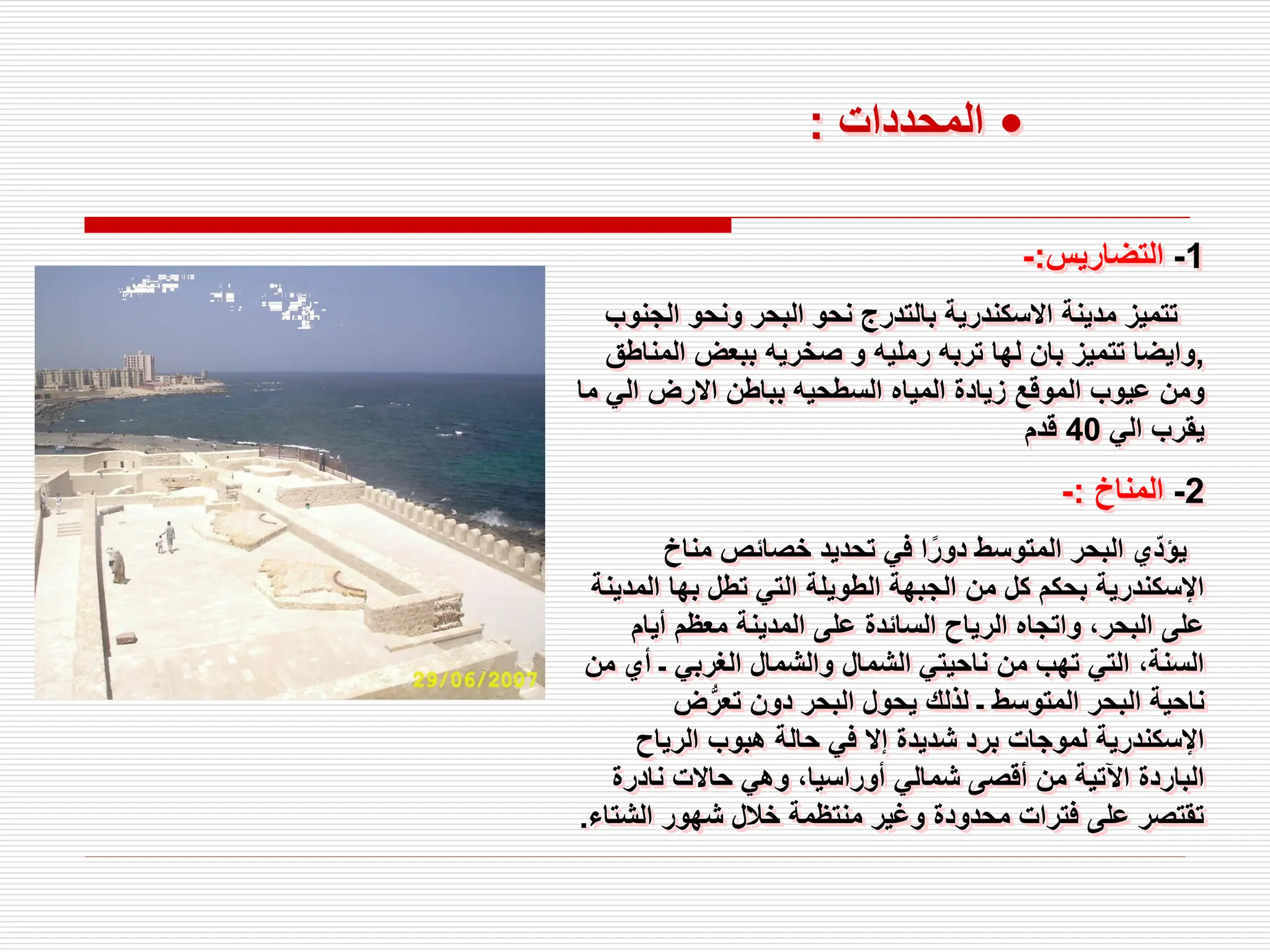 1
-
‫التضاريس‬
:
-
‫الج‬ ‫ونحو‬ ‫البحر‬ ‫نحو‬ ‫بالتدرج‬ ‫االسكندرية‬ ‫مدينة‬ ‫تتميز‬
‫نوب‬
,
‫المن‬ ‫ببعض‬ ‫صخريه‬ ‫و‬ ‫رمليه‬ ‫تربه‬ ‫لها‬ ‫بان‬ ‫تتميز‬ ‫وايضا‬
‫اطق‬
‫م‬ ‫الي‬ ‫االرض‬ ‫بباطن‬ ‫السطحيه‬ ‫المياه‬ ‫زيادة‬ ‫الموقع‬ ‫عيوب‬ ‫ومن‬
‫ا‬
‫الي‬ ‫يقرب‬
40
‫قدم‬
2
-
‫المناخ‬
:
-
‫مناخ‬ ‫خصائص‬ ‫تحديد‬ ‫في‬ ‫ا‬ً‫دور‬ ‫المتوسط‬ ‫البحر‬ ‫ي‬ّ‫د‬‫يؤ‬
‫المد‬ ‫بها‬ ‫تطل‬ ‫التي‬ ‫الطويلة‬ ‫الجبهة‬ ‫من‬ ‫كل‬ ‫بحكم‬ ‫اإلسكندرية‬
‫ينة‬
‫أيام‬ ‫معظم‬ ‫المدينة‬ ‫على‬ ‫السائدة‬ ‫الرياح‬ ‫واتجاه‬ ،‫البحر‬ ‫على‬
‫م‬ ‫أي‬ ‫ـ‬ ‫الغربي‬ ‫والشمال‬ ‫الشمال‬ ‫ناحيتي‬ ‫من‬ ‫تهب‬ ‫التي‬ ،‫السنة‬
‫ن‬
‫ض‬ُّ‫تعر‬ ‫دون‬ ‫البحر‬ ‫يحول‬ ‫لذلك‬ ‫ـ‬ ‫المتوسط‬ ‫البحر‬ ‫ناحية‬
‫الرياح‬ ‫هبوب‬ ‫حالة‬ ‫في‬ ‫إال‬ ‫شديدة‬ ‫برد‬ ‫لموجات‬ ‫اإلسكندرية‬
‫نادرة‬ ‫حاالت‬ ‫وهي‬ ،‫أوراسيا‬ ‫شمالي‬ ‫أقصى‬ ‫من‬ ‫اآلتية‬ ‫الباردة‬
‫الشت‬ ‫شهور‬ ‫خالل‬ ‫منتظمة‬ ‫وغير‬ ‫محدودة‬ ‫فترات‬ ‫على‬ ‫تقتصر‬
‫اء‬
.
•
‫المحددات‬
:
 