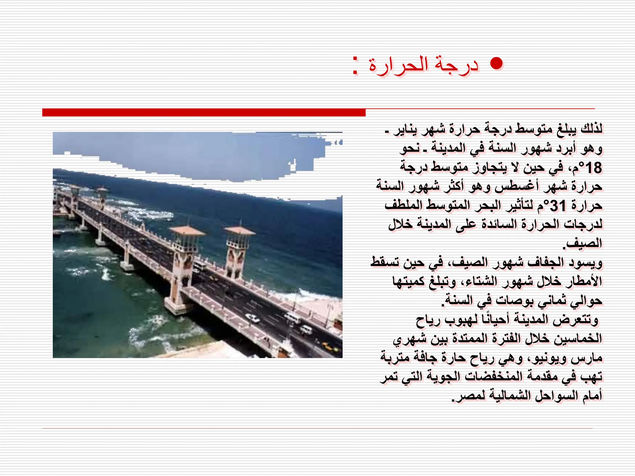 •
‫الحرارة‬ ‫درجة‬
:
‫ـ‬ ‫يناير‬ ‫شهر‬ ‫حرارة‬ ‫درجة‬ ‫متوسط‬ ‫يبلغ‬ ‫لذلك‬
‫نحو‬ ‫ـ‬ ‫المدينة‬ ‫في‬ ‫السنة‬ ‫شهور‬ ‫أبرد‬ ‫وهو‬
18
°
‫درجة‬ ‫متوسط‬ ‫يتجاوز‬ ‫ال‬ ‫حين‬ ‫في‬ ،‫م‬
‫السنة‬ ‫شهور‬ ‫أكثر‬ ‫وهو‬ ‫أغسطس‬ ‫شهر‬ ‫حرارة‬
‫حرارة‬
31
°
‫الملطف‬ ‫المتوسط‬ ‫البحر‬ ‫لتأثير‬ ‫م‬
‫خالل‬ ‫المدينة‬ ‫على‬ ‫السائدة‬ ‫الحرارة‬ ‫لدرجات‬
‫الصيف‬
.
‫ت‬ ‫حين‬ ‫في‬ ،‫الصيف‬ ‫شهور‬ ‫الجفاف‬ ‫ويسود‬
‫سقط‬
‫كميتها‬ ‫وتبلغ‬ ،‫الشتاء‬ ‫شهور‬ ‫خالل‬ ‫األمطار‬
‫السنة‬ ‫في‬ ‫بوصات‬ ‫ثماني‬ ‫حوالي‬
.
‫رياح‬ ‫لهبوب‬ ‫ا‬ً‫ن‬‫أحيا‬ ‫المدينة‬ ‫وتتعرض‬
‫شهري‬ ‫بين‬ ‫الممتدة‬ ‫الفترة‬ ‫خالل‬ ‫الخماسين‬
‫متربة‬ ‫جافة‬ ‫حارة‬ ‫رياح‬ ‫وهي‬ ،‫ويونيو‬ ‫مارس‬
‫ت‬ ‫التي‬ ‫الجوية‬ ‫المنخفضات‬ ‫مقدمة‬ ‫في‬ ‫تهب‬
‫مر‬
‫لمصر‬ ‫الشمالية‬ ‫السواحل‬ ‫أمام‬
.
 