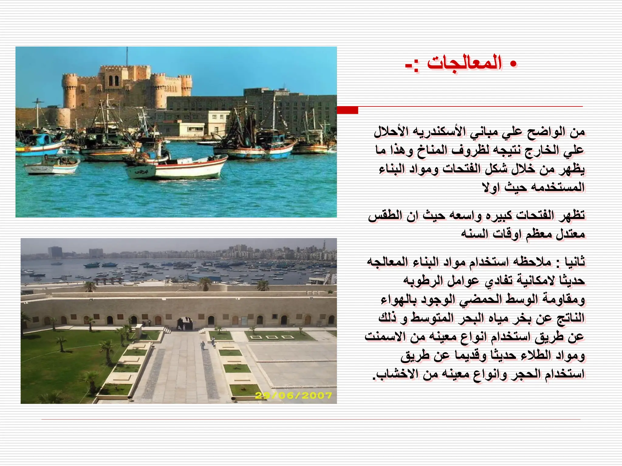 ‫األحال‬ ‫األسكندريه‬ ‫مباني‬ ‫علي‬ ‫الواضح‬ ‫من‬
‫ل‬
‫ما‬ ‫وهذا‬ ‫المناخ‬ ‫لظروف‬ ‫نتيجه‬ ‫الخارج‬ ‫علي‬
‫البناء‬ ‫ومواد‬ ‫الفتحات‬ ‫شكل‬ ‫خالل‬ ‫من‬ ‫يظهر‬
‫اوال‬ ‫حيث‬ ‫المستخدمه‬
‫الط‬ ‫ان‬ ‫حيث‬ ‫واسعه‬ ‫كبيره‬ ‫الفتحات‬ ‫تظهر‬
‫قس‬
‫السنه‬ ‫اوقات‬ ‫معظم‬ ‫معتدل‬
‫ثانيا‬
:
‫المعال‬ ‫البناء‬ ‫مواد‬ ‫استخدام‬ ‫مالحظه‬
‫جه‬
‫الرطوبه‬ ‫عوامل‬ ‫تفادي‬ ‫المكانية‬ ‫حديثا‬
‫بالهواء‬ ‫الوجود‬ ‫الحمضي‬ ‫الوسط‬ ‫ومقاومة‬
‫ذل‬ ‫و‬ ‫المتوسط‬ ‫البحر‬ ‫مياه‬ ‫بخر‬ ‫عن‬ ‫الناتج‬
‫ك‬
‫االسمن‬ ‫من‬ ‫معينه‬ ‫انواع‬ ‫استخدام‬ ‫طريق‬ ‫عن‬
‫ت‬
‫طريق‬ ‫عن‬ ‫وقديما‬ ‫حديثا‬ ‫الطالء‬ ‫ومواد‬
‫االخشاب‬ ‫من‬ ‫معينه‬ ‫وانواع‬ ‫الحجر‬ ‫استخدام‬
.
•
‫المعالجات‬
:
-
 