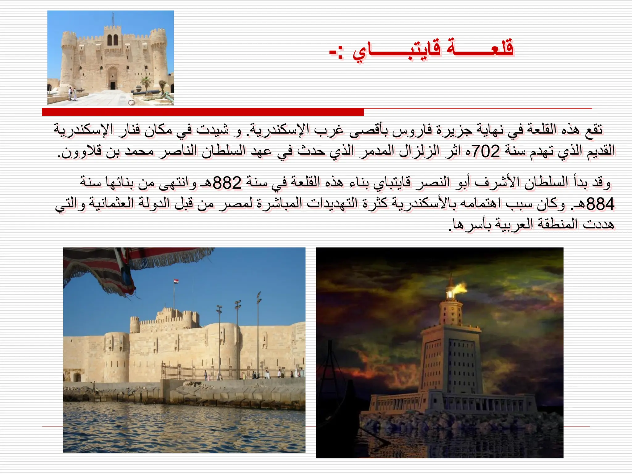 ‫قلع‬
‫ـــــــ‬
‫قايتب‬ ‫ة‬
‫ـــــــ‬
‫اي‬
:
-
‫اإلسكندرية‬ ‫غرب‬ ‫بأقصى‬ ‫فاروس‬ ‫جزيرة‬ ‫نهاية‬ ‫في‬ ‫القلعة‬ ‫هذه‬ ‫تقع‬
.
‫اإل‬ ‫فنار‬ ‫مكان‬ ‫في‬ ‫شيدت‬ ‫و‬
‫سكندرية‬
‫سنة‬ ‫تهدم‬ ‫الذي‬ ‫القديم‬
702
‫قالوون‬ ‫بن‬ ‫محمد‬ ‫الناصر‬ ‫السلطان‬ ‫عهد‬ ‫في‬ ‫حدث‬ ‫الذي‬ ‫المدمر‬ ‫الزلزال‬ ‫اثر‬ ‫ه‬
.
‫سنة‬ ‫في‬ ‫القلعة‬ ‫هذه‬ ‫بناء‬ ‫قايتباي‬ ‫النصر‬ ‫أبو‬ ‫األشرف‬ ‫السلطان‬ ‫بدأ‬ ‫وقد‬
882
‫سنة‬ ‫بنائها‬ ‫من‬ ‫وانتهى‬ ‫هـ‬
884
‫هـ‬
.
‫العثمان‬ ‫الدولة‬ ‫قبل‬ ‫من‬ ‫لمصر‬ ‫المباشرة‬ ‫التهديدات‬ ‫كثرة‬ ‫باألسكندرية‬ ‫اهتمامه‬ ‫سبب‬ ‫وكان‬
‫والتي‬ ‫ية‬
‫بأسرها‬ ‫العربية‬ ‫المنطقة‬ ‫هددت‬
.
 
