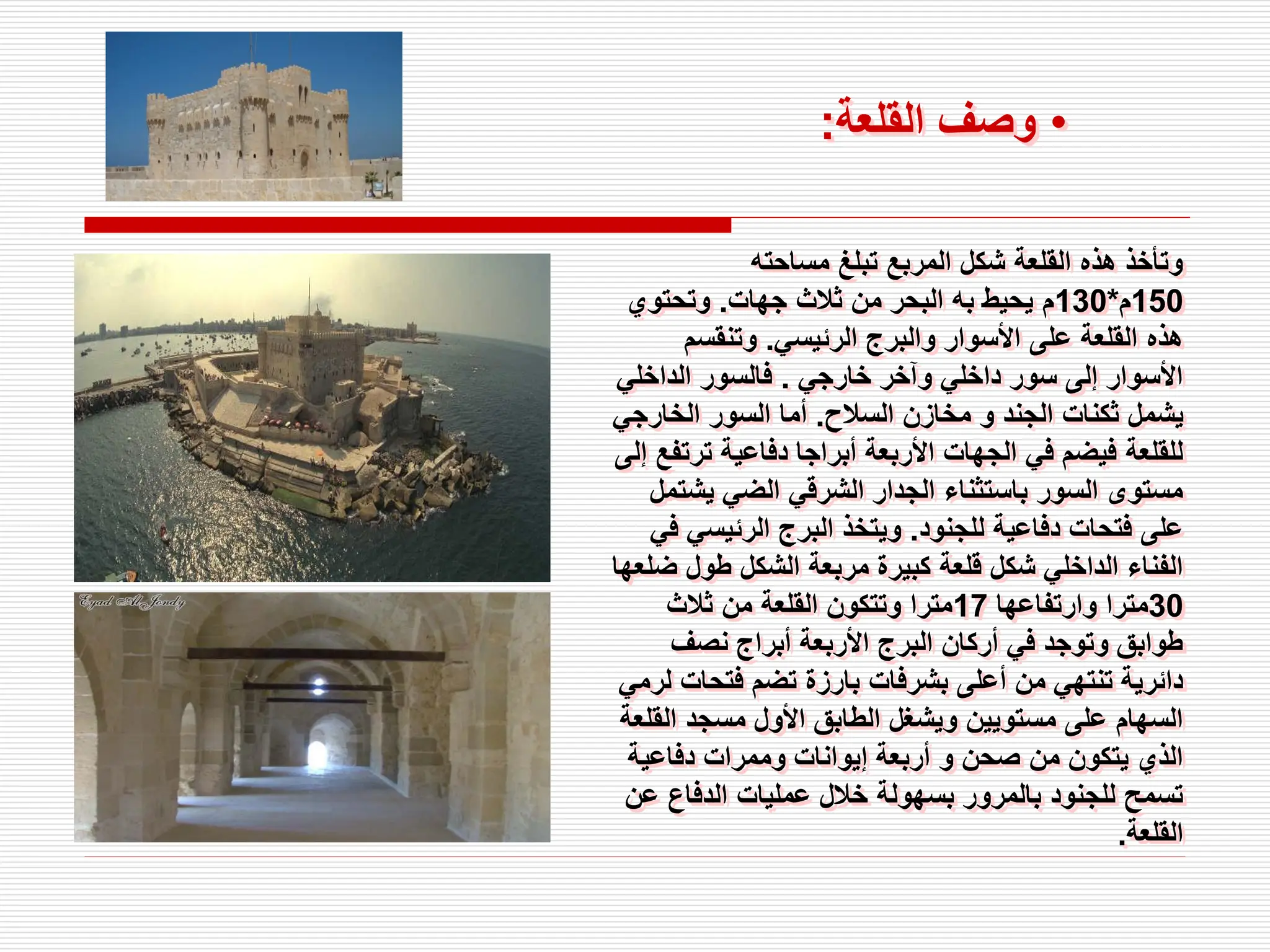 ‫مساحته‬ ‫تبلغ‬ ‫المربع‬ ‫شكل‬ ‫القلعة‬ ‫هذه‬ ‫وتأخذ‬
150
‫م‬
*
130
‫جهات‬ ‫ثالث‬ ‫من‬ ‫البحر‬ ‫به‬ ‫يحيط‬ ‫م‬
.
‫وتحتوي‬
‫الرئيسي‬ ‫والبرج‬ ‫األسوار‬ ‫على‬ ‫القلعة‬ ‫هذه‬
.
‫وتنقسم‬
‫خارجي‬ ‫وآخر‬ ‫داخلي‬ ‫سور‬ ‫إلى‬ ‫األسوار‬
.
‫الداخلي‬ ‫فالسور‬
‫السالح‬ ‫مخازن‬ ‫و‬ ‫الجند‬ ‫ثكنات‬ ‫يشمل‬
.
‫الخارج‬ ‫السور‬ ‫أما‬
‫ي‬
‫تر‬ ‫دفاعية‬ ‫أبراجا‬ ‫األربعة‬ ‫الجهات‬ ‫في‬ ‫فيضم‬ ‫للقلعة‬
‫إلى‬ ‫تفع‬
‫يش‬ ‫الضي‬ ‫الشرقي‬ ‫الجدار‬ ‫باستثناء‬ ‫السور‬ ‫مستوى‬
‫تمل‬
‫للجنود‬ ‫دفاعية‬ ‫فتحات‬ ‫على‬
.
‫الرئيسي‬ ‫البرج‬ ‫ويتخذ‬
‫في‬
‫ض‬ ‫طول‬ ‫الشكل‬ ‫مربعة‬ ‫كبيرة‬ ‫قلعة‬ ‫شكل‬ ‫الداخلي‬ ‫الفناء‬
‫لعها‬
30
‫وارتفاعها‬ ‫مترا‬
17
‫ثالث‬ ‫من‬ ‫القلعة‬ ‫وتتكون‬ ‫مترا‬
‫نصف‬ ‫أبراج‬ ‫األربعة‬ ‫البرج‬ ‫أركان‬ ‫في‬ ‫وتوجد‬ ‫طوابق‬
‫فتحات‬ ‫تضم‬ ‫بارزة‬ ‫بشرفات‬ ‫أعلى‬ ‫من‬ ‫تنتهي‬ ‫دائرية‬
‫لرمي‬
‫ال‬ ‫مسجد‬ ‫األول‬ ‫الطابق‬ ‫ويشغل‬ ‫مستويين‬ ‫على‬ ‫السهام‬
‫قلعة‬
‫دفاعية‬ ‫وممرات‬ ‫إيوانات‬ ‫أربعة‬ ‫و‬ ‫صحن‬ ‫من‬ ‫يتكون‬ ‫الذي‬
‫ع‬ ‫الدفاع‬ ‫عمليات‬ ‫خالل‬ ‫بسهولة‬ ‫بالمرور‬ ‫للجنود‬ ‫تسمح‬
‫ن‬
‫القلعة‬
.
•
‫القلعة‬ ‫وصف‬
:
 