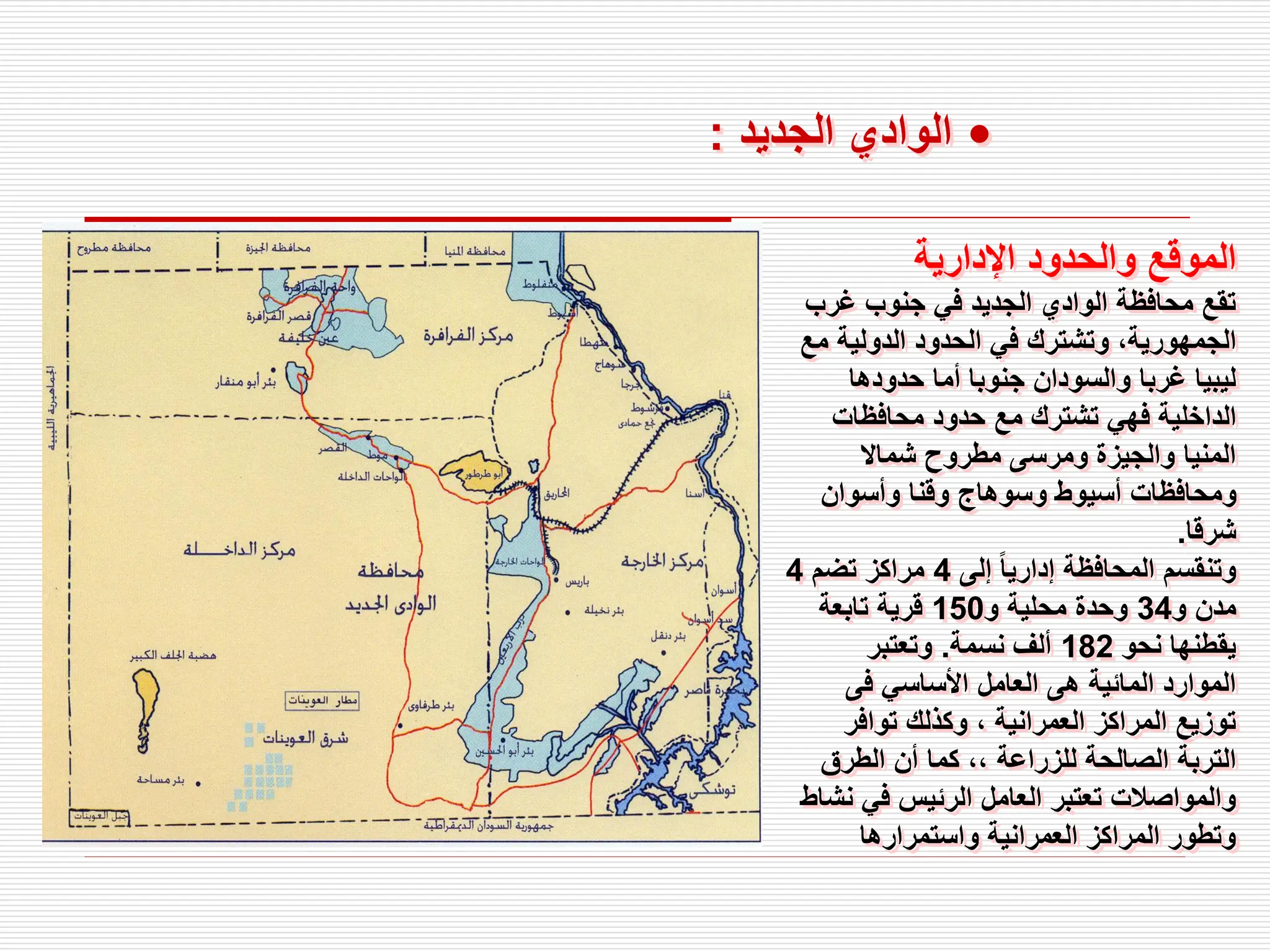 ‫اإلدارية‬ ‫والحدود‬ ‫الموقع‬
‫غرب‬ ‫جنوب‬ ‫في‬ ‫الجديد‬ ‫الوادي‬ ‫محافظة‬ ‫تقع‬
‫م‬ ‫الدولية‬ ‫الحدود‬ ‫في‬ ‫وتشترك‬ ،‫الجمهورية‬
‫ع‬
‫حدودها‬ ‫أما‬ ‫جنوبا‬ ‫والسودان‬ ‫غربا‬ ‫ليبيا‬
‫محافظات‬ ‫حدود‬ ‫مع‬ ‫تشترك‬ ‫فهي‬ ‫الداخلية‬
‫شماال‬ ‫مطروح‬ ‫ومرسى‬ ‫والجيزة‬ ‫المنيا‬
‫وأسوان‬ ‫وقنا‬ ‫وسوهاج‬ ‫أسيوط‬ ‫ومحافظات‬
‫شرقا‬
.
‫إلى‬ ً‫ا‬‫إداري‬ ‫المحافظة‬ ‫وتنقسم‬
4
‫تضم‬ ‫مراكز‬
4
‫و‬ ‫مدن‬
34
‫و‬ ‫محلية‬ ‫وحدة‬
150
‫تابعة‬ ‫قرية‬
‫نحو‬ ‫يقطنها‬
182
‫نسمة‬ ‫ألف‬
.
‫وتعتبر‬
‫فى‬ ‫األساسي‬ ‫العامل‬ ‫هى‬ ‫المائية‬ ‫الموارد‬
‫توافر‬ ‫وكذلك‬ ، ‫العمرانية‬ ‫المراكز‬ ‫توزيع‬
‫الطرق‬ ‫أن‬ ‫كما‬ ،، ‫للزراعة‬ ‫الصالحة‬ ‫التربة‬
‫ن‬ ‫في‬ ‫الرئيس‬ ‫العامل‬ ‫تعتبر‬ ‫والمواصالت‬
‫شاط‬
‫واستمرارها‬ ‫العمرانية‬ ‫المراكز‬ ‫وتطور‬
•
‫الجديد‬ ‫الوادي‬
:
 