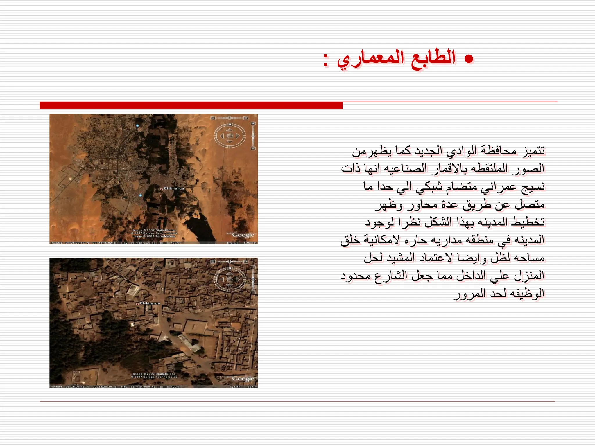 •
‫المعماري‬ ‫الطابع‬
:
‫يظهرمن‬ ‫كما‬ ‫الجديد‬ ‫الوادي‬ ‫محافظة‬ ‫تتميز‬
‫انه‬ ‫الصناعيه‬ ‫باالقمار‬ ‫الملتقطه‬ ‫الصور‬
‫ذات‬ ‫ا‬
‫ما‬ ‫حدا‬ ‫الي‬ ‫شبكي‬ ‫متضام‬ ‫عمراني‬ ‫نسيج‬
‫وظهر‬ ‫محاور‬ ‫عدة‬ ‫طريق‬ ‫عن‬ ‫متصل‬
‫لوجود‬ ‫نظرا‬ ‫الشكل‬ ‫بهذا‬ ‫المدينه‬ ‫تخطيط‬
‫خ‬ ‫المكانية‬ ‫حاره‬ ‫مداريه‬ ‫منطقه‬ ‫في‬ ‫المدينه‬
‫لق‬
‫لحل‬ ‫المشيد‬ ‫العتماد‬ ‫وايضا‬ ‫لظل‬ ‫مساحه‬
‫محدود‬ ‫الشارع‬ ‫جعل‬ ‫مما‬ ‫الداخل‬ ‫علي‬ ‫المنزل‬
‫المرور‬ ‫لحد‬ ‫الوظيفه‬
 