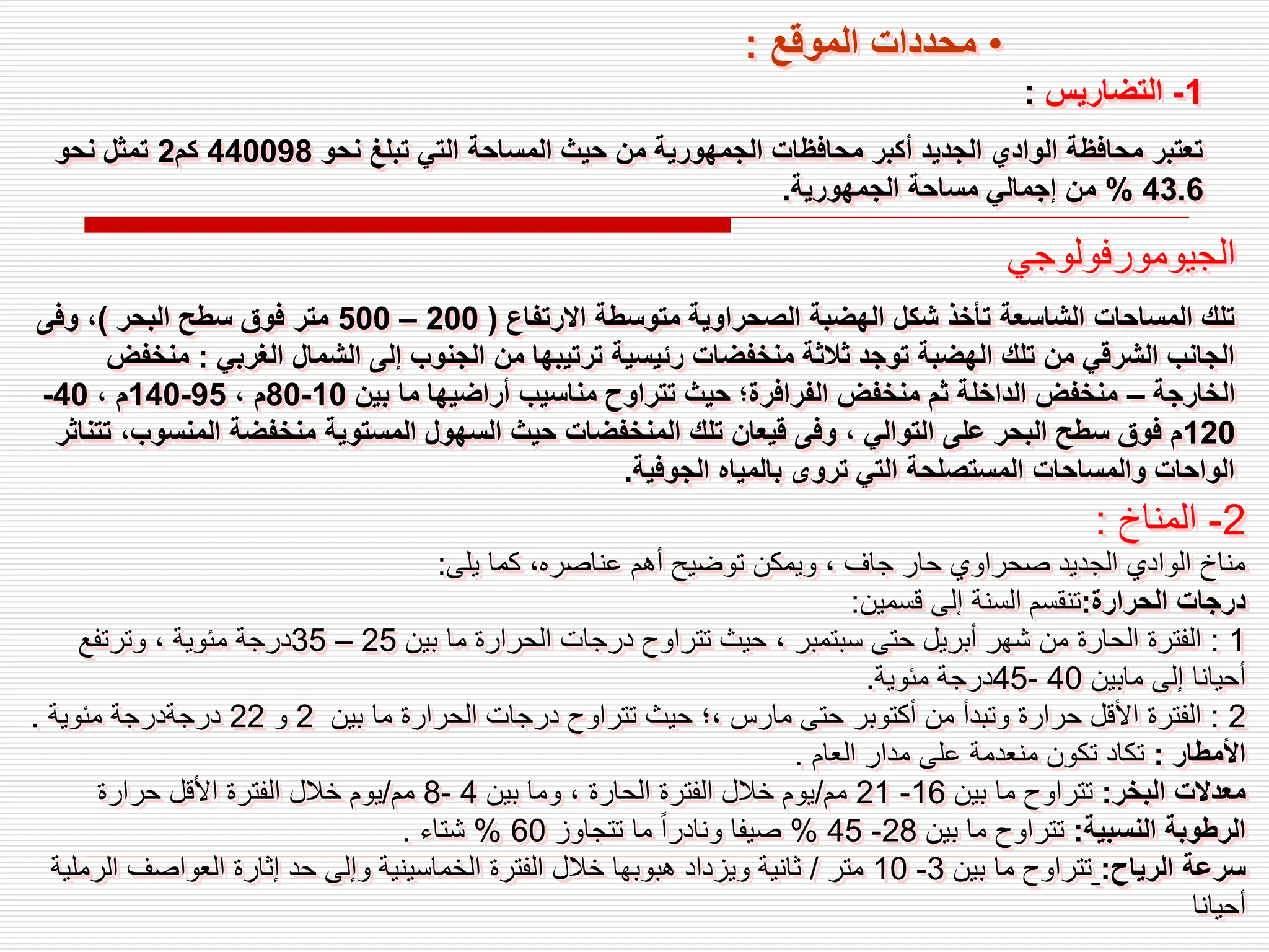 1
-
‫التضاريس‬
:
‫نحو‬ ‫تبلغ‬ ‫التي‬ ‫المساحة‬ ‫حيث‬ ‫من‬ ‫الجمهورية‬ ‫محافظات‬ ‫أكبر‬ ‫الجديد‬ ‫الوادي‬ ‫محافظة‬ ‫تعتبر‬
440098
‫كم‬
2
‫نحو‬ ‫تمثل‬
43.6
%
‫الجمهورية‬ ‫مساحة‬ ‫إجمالي‬ ‫من‬
.
‫الجيومورفولوجي‬
‫االرتفاع‬ ‫متوسطة‬ ‫الصحراوية‬ ‫الهضبة‬ ‫شكل‬ ‫تأخذ‬ ‫الشاسعة‬ ‫المساحات‬ ‫تلك‬
(
200
–
500
‫البحر‬ ‫سطح‬ ‫فوق‬ ‫متر‬
)
‫وفى‬ ،
‫الغربي‬ ‫الشمال‬ ‫إلى‬ ‫الجنوب‬ ‫من‬ ‫ترتيبها‬ ‫رئيسية‬ ‫منخفضات‬ ‫ثالثة‬ ‫توجد‬ ‫الهضبة‬ ‫تلك‬ ‫من‬ ‫الشرقي‬ ‫الجانب‬
:
‫م‬
‫نخفض‬
‫الخارجة‬
–
‫بين‬ ‫ما‬ ‫أراضيها‬ ‫مناسيب‬ ‫تتراوح‬ ‫حيث‬ ‫الفرافرة؛‬ ‫منخفض‬ ‫ثم‬ ‫الداخلة‬ ‫منخفض‬
10
-
80
، ‫م‬
95
-
140
، ‫م‬
40
-
120
‫المنس‬ ‫منخفضة‬ ‫المستوية‬ ‫السهول‬ ‫حيث‬ ‫المنخفضات‬ ‫تلك‬ ‫قيعان‬ ‫وفى‬ ، ‫التوالي‬ ‫على‬ ‫البحر‬ ‫سطح‬ ‫فوق‬ ‫م‬
‫تتناثر‬ ،‫وب‬
‫الجوفية‬ ‫بالمياه‬ ‫تروى‬ ‫التي‬ ‫المستصلحة‬ ‫والمساحات‬ ‫الواحات‬
.
2
-
‫المناخ‬
:
‫يلى‬ ‫كما‬ ،‫عناصره‬ ‫أهم‬ ‫توضيح‬ ‫ويمكن‬ ، ‫جاف‬ ‫حار‬ ‫صحراوي‬ ‫الجديد‬ ‫الوادي‬ ‫مناخ‬
:
‫الحرارة‬ ‫درجات‬
:
‫قسمين‬ ‫إلى‬ ‫السنة‬ ‫تنقسم‬
:
1
:
‫بين‬ ‫ما‬ ‫الحرارة‬ ‫درجات‬ ‫تتراوح‬ ‫حيث‬ ، ‫سبتمبر‬ ‫حتى‬ ‫أبريل‬ ‫شهر‬ ‫من‬ ‫الحارة‬ ‫الفترة‬
25
–
35
‫وترتفع‬ ، ‫مئوية‬ ‫درجة‬
‫مابين‬ ‫إلى‬ ‫أحيانا‬
40
-
45
‫مئوية‬ ‫درجة‬
.
2
:
‫بين‬ ‫ما‬ ‫الحرارة‬ ‫درجات‬ ‫تتراوح‬ ‫حيث‬ ‫؛‬، ‫مارس‬ ‫حتى‬ ‫أكتوبر‬ ‫من‬ ‫وتبدأ‬ ‫حرارة‬ ‫األقل‬ ‫الفترة‬
2
‫و‬
22
‫مئوية‬ ‫درجةدرجة‬
.
‫األمطار‬
:
‫العام‬ ‫مدار‬ ‫على‬ ‫منعدمة‬ ‫تكون‬ ‫تكاد‬
.
‫البخر‬ ‫معدالت‬
:
‫بين‬ ‫ما‬ ‫تتراوح‬
16
-
21
‫مم‬
/
‫بين‬ ‫وما‬ ، ‫الحارة‬ ‫الفترة‬ ‫خالل‬ ‫يوم‬
4
-
8
‫مم‬
/
‫حرارة‬ ‫األقل‬ ‫الفترة‬ ‫خالل‬ ‫يوم‬
‫النسبية‬ ‫الرطوبة‬
:
‫بين‬ ‫ما‬ ‫تتراوح‬
28
-
45
%
‫تتجاوز‬ ‫ما‬ ً‫ا‬‫ونادر‬ ‫صيفا‬
60
%
‫شتاء‬
.
‫الرياح‬ ‫سرعة‬
:
‫بين‬ ‫ما‬ ‫تتراوح‬
3
-
10
‫متر‬
/
‫الر‬ ‫العواصف‬ ‫إثارة‬ ‫حد‬ ‫وإلى‬ ‫الخماسينية‬ ‫الفترة‬ ‫خالل‬ ‫هبوبها‬ ‫ويزداد‬ ‫ثانية‬
‫ملية‬
‫أحيانا‬
•
‫الموقع‬ ‫محددات‬
:
 
