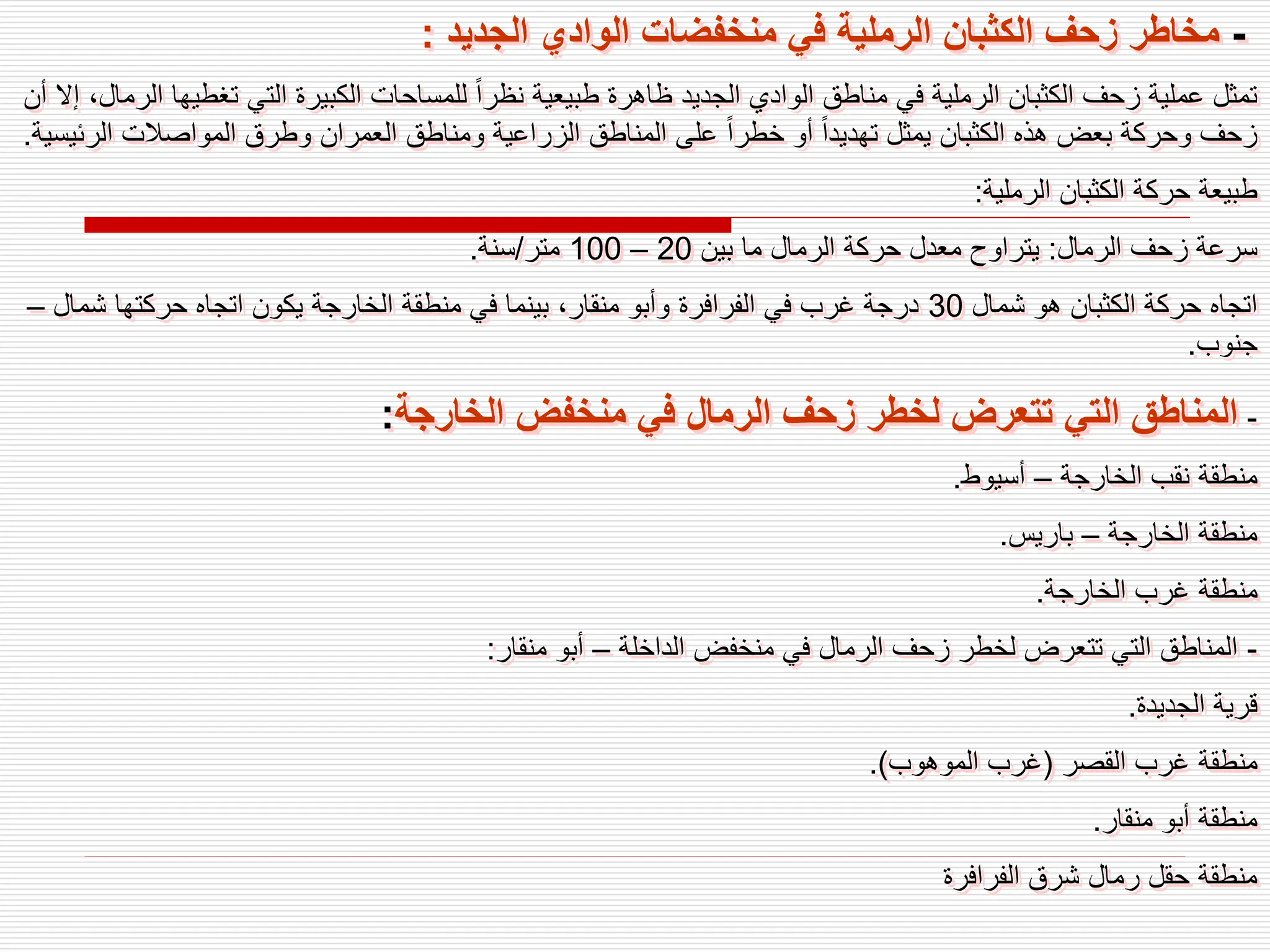 -
‫الجديد‬ ‫الوادي‬ ‫منخفضات‬ ‫في‬ ‫الرملية‬ ‫الكثبان‬ ‫زحف‬ ‫مخاطر‬
:
‫تغطيه‬ ‫التي‬ ‫الكبيرة‬ ‫للمساحات‬ ً‫ا‬‫نظر‬ ‫طبيعية‬ ‫ظاهرة‬ ‫الجديد‬ ‫الوادي‬ ‫مناطق‬ ‫في‬ ‫الرملية‬ ‫الكثبان‬ ‫زحف‬ ‫عملية‬ ‫تمثل‬
‫أن‬ ‫إال‬ ،‫الرمال‬ ‫ا‬
‫الرئ‬ ‫المواصالت‬ ‫وطرق‬ ‫العمران‬ ‫ومناطق‬ ‫الزراعية‬ ‫المناطق‬ ‫على‬ ً‫ا‬‫خطر‬ ‫أو‬ ً‫ا‬‫تهديد‬ ‫يمثل‬ ‫الكثبان‬ ‫هذه‬ ‫بعض‬ ‫وحركة‬ ‫زحف‬
‫يسية‬
.
‫الرملية‬ ‫الكثبان‬ ‫حركة‬ ‫طبيعة‬
:
‫الرمال‬ ‫زحف‬ ‫سرعة‬
:
‫بين‬ ‫ما‬ ‫الرمال‬ ‫حركة‬ ‫معدل‬ ‫يتراوح‬
20
–
100
‫متر‬
/
‫سنة‬
.
‫شمال‬ ‫هو‬ ‫الكثبان‬ ‫حركة‬ ‫اتجاه‬
30
‫شمال‬ ‫حركتها‬ ‫اتجاه‬ ‫يكون‬ ‫الخارجة‬ ‫منطقة‬ ‫في‬ ‫بينما‬ ،‫منقار‬ ‫وأبو‬ ‫الفرافرة‬ ‫في‬ ‫غرب‬ ‫درجة‬
–
‫جنوب‬
.
-
‫الخارجة‬ ‫منخفض‬ ‫في‬ ‫الرمال‬ ‫زحف‬ ‫لخطر‬ ‫تتعرض‬ ‫التي‬ ‫المناطق‬
:
‫الخارجة‬ ‫نقب‬ ‫منطقة‬
–
‫أسيوط‬
.
‫الخارجة‬ ‫منطقة‬
–
‫باريس‬
.
‫الخارجة‬ ‫غرب‬ ‫منطقة‬
.
-
‫الداخلة‬ ‫منخفض‬ ‫في‬ ‫الرمال‬ ‫زحف‬ ‫لخطر‬ ‫تتعرض‬ ‫التي‬ ‫المناطق‬
–
‫منقار‬ ‫أبو‬
:
‫الجديدة‬ ‫قرية‬
.
‫القصر‬ ‫غرب‬ ‫منطقة‬
(
‫الموهوب‬ ‫غرب‬
.)
‫منقار‬ ‫أبو‬ ‫منطقة‬
.
‫الفرافرة‬ ‫شرق‬ ‫رمال‬ ‫حقل‬ ‫منطقة‬
 