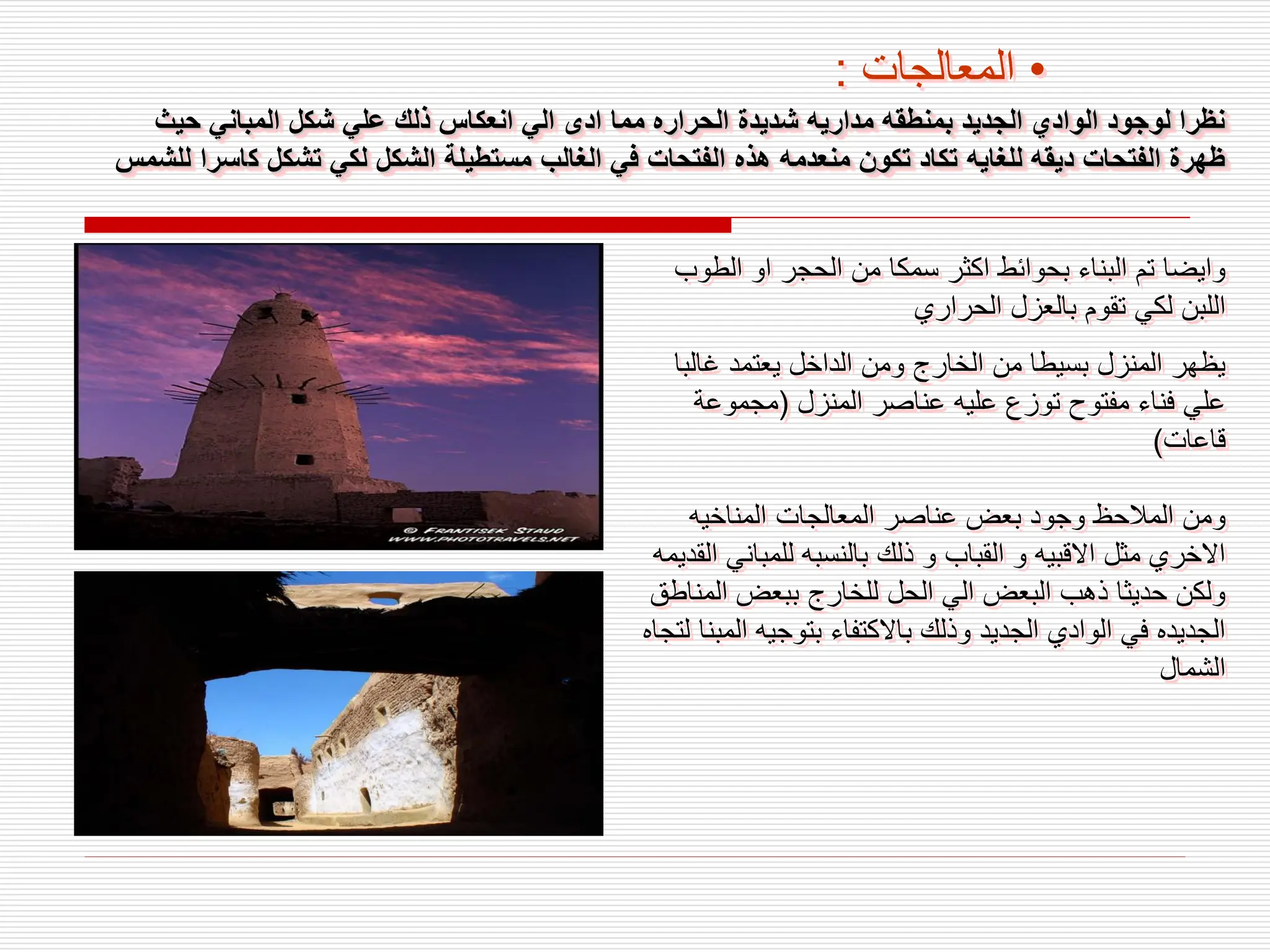 ‫حيث‬ ‫المباني‬ ‫شكل‬ ‫علي‬ ‫ذلك‬ ‫انعكاس‬ ‫الي‬ ‫ادى‬ ‫مما‬ ‫الحراره‬ ‫شديدة‬ ‫مداريه‬ ‫بمنطقه‬ ‫الجديد‬ ‫الوادي‬ ‫لوجود‬ ‫نظرا‬
‫ك‬ ‫تشكل‬ ‫لكي‬ ‫الشكل‬ ‫مستطيلة‬ ‫الغالب‬ ‫في‬ ‫الفتحات‬ ‫هذه‬ ‫منعدمه‬ ‫تكون‬ ‫تكاد‬ ‫للغايه‬ ‫ديقه‬ ‫الفتحات‬ ‫ظهرة‬
‫للشمس‬ ‫اسرا‬
‫الطو‬ ‫او‬ ‫الحجر‬ ‫من‬ ‫سمكا‬ ‫اكثر‬ ‫بحوائط‬ ‫البناء‬ ‫تم‬ ‫وايضا‬
‫ب‬
‫الحراري‬ ‫بالعزل‬ ‫تقوم‬ ‫لكي‬ ‫اللبن‬
‫غالب‬ ‫يعتمد‬ ‫الداخل‬ ‫ومن‬ ‫الخارج‬ ‫من‬ ‫بسيطا‬ ‫المنزل‬ ‫يظهر‬
‫ا‬
‫المنزل‬ ‫عناصر‬ ‫عليه‬ ‫توزع‬ ‫مفتوح‬ ‫فناء‬ ‫علي‬
(
‫مجموعة‬
‫قاعات‬
)
‫المناخيه‬ ‫المعالجات‬ ‫عناصر‬ ‫بعض‬ ‫وجود‬ ‫المالحظ‬ ‫ومن‬
‫للمبان‬ ‫بالنسبه‬ ‫ذلك‬ ‫و‬ ‫القباب‬ ‫و‬ ‫االقبيه‬ ‫مثل‬ ‫االخري‬
‫القديمه‬ ‫ي‬
‫الم‬ ‫ببعض‬ ‫للخارج‬ ‫الحل‬ ‫الي‬ ‫البعض‬ ‫ذهب‬ ‫حديثا‬ ‫ولكن‬
‫ناطق‬
‫ال‬ ‫بتوجيه‬ ‫باالكتفاء‬ ‫وذلك‬ ‫الجديد‬ ‫الوادي‬ ‫في‬ ‫الجديده‬
‫لتجاه‬ ‫مبنا‬
‫الشمال‬
•
‫المعالجات‬
:
 