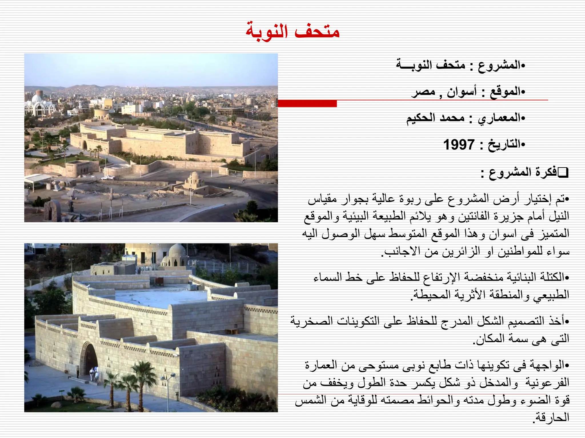 ‫النوبة‬ ‫متحف‬
•
‫المشروع‬
:
‫النوبـــة‬ ‫متحف‬
•
‫الموقع‬
:
‫أسوان‬
,
‫مصر‬
•
‫المعماري‬
:
‫الحكيم‬ ‫محمد‬
•
‫التاريخ‬
:
1997

‫المشروع‬ ‫فكرة‬
:
•
‫مقياس‬ ‫بجوار‬ ‫عالية‬ ‫ربوة‬ ‫على‬ ‫المشروع‬ ‫أرض‬ ‫إختيار‬ ‫تم‬
‫وهو‬ ‫الفانتين‬ ‫جزيرة‬ ‫أمام‬ ‫النيل‬
‫البيئ‬ ‫الطبيعة‬ ‫يالئم‬
‫والموقع‬ ‫ية‬
‫اسوا‬ ‫فى‬ ‫المتميز‬
‫ن‬
‫ال‬ ‫الوصول‬ ‫سهل‬ ‫المتوسط‬ ‫الموقع‬ ‫وهذا‬
‫يه‬
‫االجانب‬ ‫من‬ ‫الزائرين‬ ‫او‬ ‫للمواطنين‬ ‫سواء‬
.
•
‫خط‬ ‫على‬ ‫للحفاظ‬ ‫اإلرتفاع‬ ‫منخفضة‬ ‫البنائية‬ ‫الكتلة‬
‫السماء‬
‫المحيطة‬ ‫األثرية‬ ‫والمنطقة‬ ‫الطبيعي‬
.
•
‫ا‬ ‫التكوينات‬ ‫على‬ ‫للحفاظ‬ ‫المدرج‬ ‫الشكل‬ ‫التصميم‬ ‫أخذ‬
‫لصخرية‬
‫المكان‬ ‫سمة‬ ‫هى‬ ‫التى‬
.
•
‫نوبى‬ ‫طابع‬ ‫ذات‬ ‫تكوينها‬ ‫فى‬ ‫الواجهة‬
‫العما‬ ‫من‬ ‫مستوحى‬
‫رة‬
‫الفرعونية‬
‫م‬ ‫ويخفف‬ ‫الطول‬ ‫حدة‬ ‫يكسر‬ ‫شكل‬ ‫ذو‬ ‫والمدخل‬
‫ن‬
‫مدته‬ ‫وطول‬ ‫الضوء‬ ‫قوة‬
‫الش‬ ‫من‬ ‫للوقاية‬ ‫مصمته‬ ‫والحوائط‬
‫مس‬
‫الحارقة‬
.
 