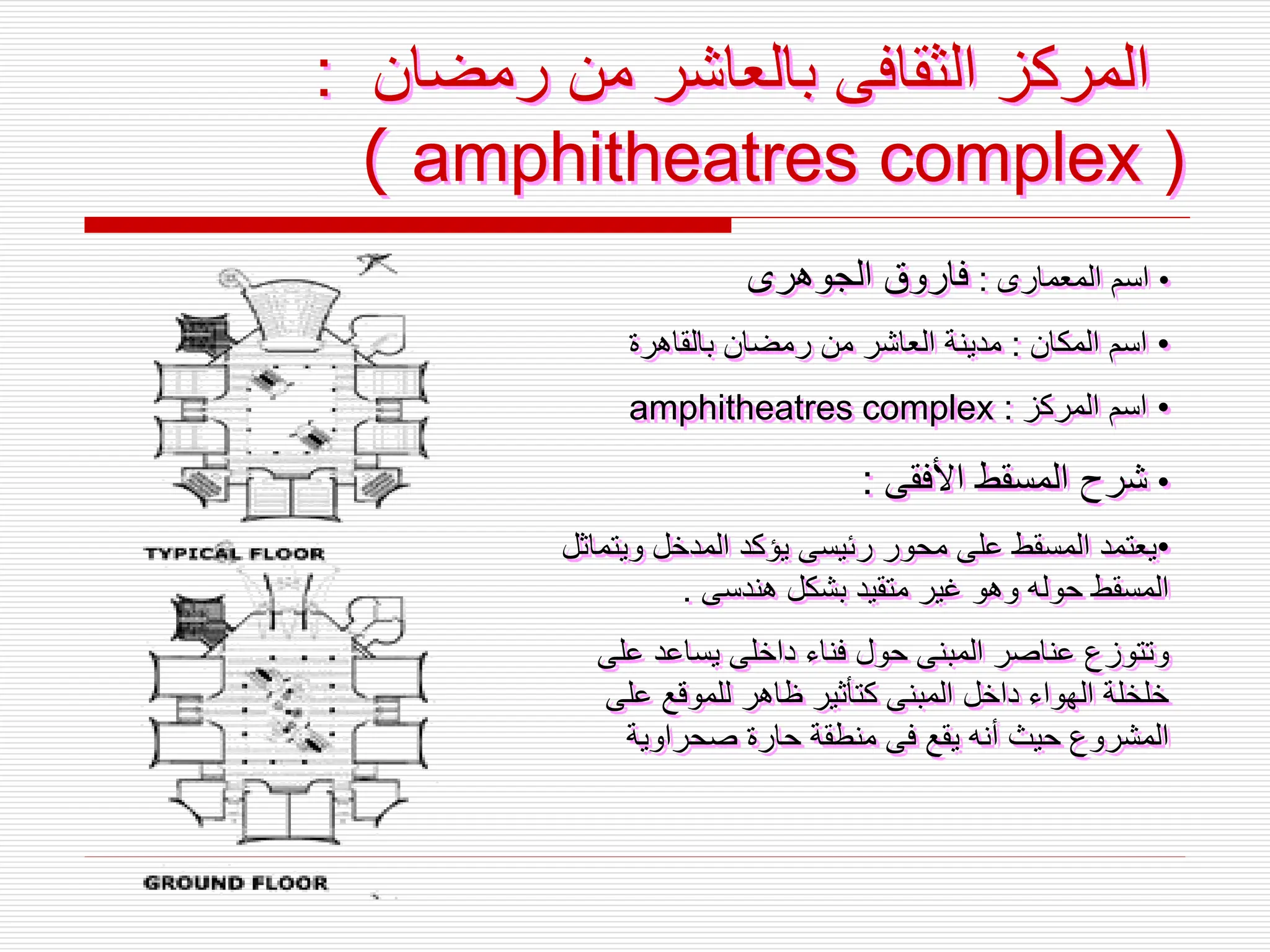 ‫رمضان‬ ‫من‬ ‫بالعاشر‬ ‫الثقافى‬ ‫المركز‬
:
amphitheatres complex )
(
•
‫المعمارى‬ ‫اسم‬
:
‫الجوهرى‬ ‫فاروق‬
•
‫المكان‬ ‫اسم‬
:
‫بالقاهرة‬ ‫رمضان‬ ‫من‬ ‫العاشر‬ ‫مدينة‬
•
‫المركز‬ ‫اسم‬
:
amphitheatres complex
•
‫األفقى‬ ‫المسقط‬ ‫شرح‬
:
•
‫ويت‬ ‫المدخل‬ ‫يؤكد‬ ‫رئيسى‬ ‫محور‬ ‫على‬ ‫المسقط‬ ‫يعتمد‬
‫ماثل‬
‫هندسى‬ ‫بشكل‬ ‫متقيد‬ ‫غير‬ ‫وهو‬ ‫حوله‬ ‫المسقط‬
.
‫على‬ ‫يساعد‬ ‫داخلى‬ ‫فناء‬ ‫حول‬ ‫المبنى‬ ‫عناصر‬ ‫وتتوزع‬
‫على‬ ‫للموقع‬ ‫ظاهر‬ ‫كتأثير‬ ‫المبنى‬ ‫داخل‬ ‫الهواء‬ ‫خلخلة‬
‫صحراوية‬ ‫حارة‬ ‫منطقة‬ ‫فى‬ ‫يقع‬ ‫أنه‬ ‫حيث‬ ‫المشروع‬
 