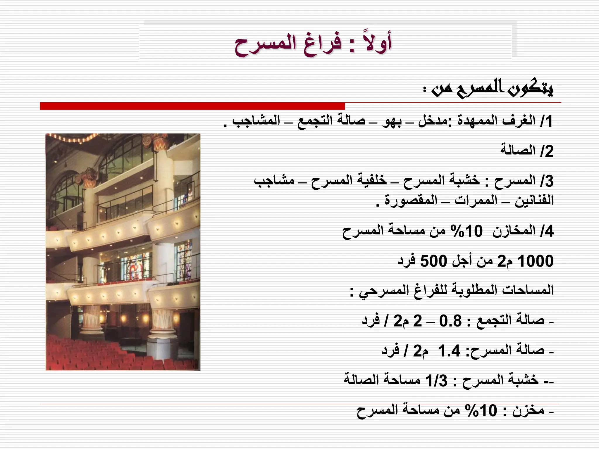 ً‫ال‬‫أو‬
:
‫المسرح‬ ‫فراغ‬
‫من‬ ‫المسرح‬‫يتكون‬
:
1
/
‫الممهدة‬ ‫الغرف‬
:
‫مدخل‬
–
‫بهو‬
–
‫التجمع‬ ‫صالة‬
–
‫المشاجب‬
.
2
/
‫الصالة‬
3
/
‫المسرح‬
:
‫المسرح‬ ‫خشبة‬
–
‫المسرح‬ ‫خلفية‬
–
‫مشاجب‬
‫الفنانين‬
–
‫الممرات‬
–
‫المقصورة‬
.
4
/
‫المخازن‬
10
%
‫المسرح‬ ‫مساحة‬ ‫من‬
1000
‫م‬
2
‫أجل‬ ‫من‬
500
‫فرد‬
‫المسرحي‬ ‫للفراغ‬ ‫المطلوبة‬ ‫المساحات‬
:
-
‫التجمع‬ ‫صالة‬
:
0.8
–
2
‫م‬
2
/
‫فرد‬
-
‫المسرح‬ ‫صالة‬
:
1.4
‫م‬
2
/
‫فرد‬
-
-
‫المسرح‬ ‫خشبة‬
:
1/3
‫الصالة‬ ‫مساحة‬
-
‫مخزن‬
:
10
%
‫المسرح‬ ‫مساحة‬ ‫من‬
 